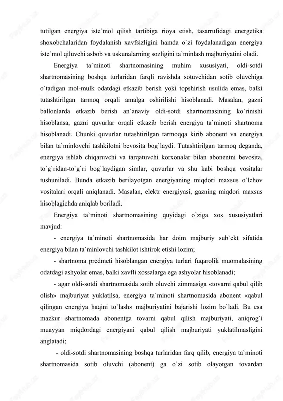 yatidan kelib chiqmasa, tutashtirilgan tarmoq orqali gaz, neft` va neft` mahsulotlari, suv va boshqa tovarlar bilan ta`minlash munosabatlariga nisbatan energiya ta`minoti shartnomalari tatbiq etiladi; - shartnoma predmetidan foydalanishda abonentdan muayyan bilim va ko`nikmaga ega bo`lish talab etiladi. zero, bunday talab energiya turlari o`ziga xos qayta tiklanmaydigan va ishlab chiqarilishi katta mehnat va sarf-xarajatni talab etadigan moddiy ne`matlar jumlasiga kirishi bilan belgilanadi; energiya ta`minoti shartnomasi o`zining huquqiy belgilariga ko`ra, ikki tomonlama (energiya bilan ta`minlovchi tashkilotda va abonentda ham muayyan huquq va majburiyatlar mavjud), konesensual[14] (taraflar tomonidan o`zaro kelishuvga erishilgach shartnoma tuzilgan hisoblanadi), haq evaziga (qabul qilib olingan energiya uchun abonent haq to`lash majburiyatini oladi) tuziladigan shartnoma hisoblanadi. energiya ta`minoti shartnomasi energiya bilan ta`minlovchi tashkilot tarmoqlariga qonun hujjatlarida belgilangan tartibda ulangan energiya qurilmasi, shuningdek energiya iste`molini hisobga olish uskunalari va asboblari mavjud bo`lgan abonent bilan tuziladi. energiya ta`minoti shartnomasiga muvofiq energiyadan turmushda foydalanadigan fuqaro abonent bo`lgan taqdirda, abonent tarmoqqa belgilangan tartibda amalda …