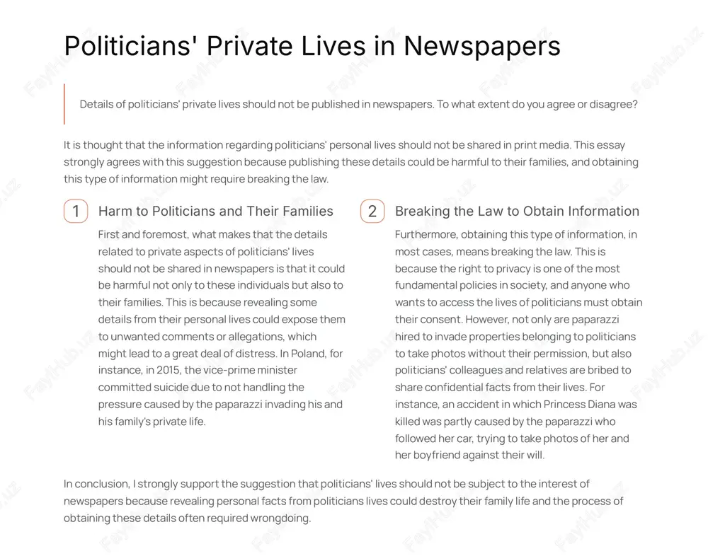 shed in newspapers. to what extent do you agree or disagree? it is thought that the information regarding politicians' personal lives should not be shared in print media. this essay strongly agrees with this suggestion because publishing these details could be harmful to their families, and obtaining this type of information might require breaking the law. 1 harm to politicians and their families first and foremost, what makes that the details related to private aspects of politicians' lives should not be shared in newspapers is that it could be harmful not only to these individuals but also to their families. this is because revealing some details from their personal lives could expose them to unwanted comments or allegations, which might lead to a great deal of distress. in poland, for instance, in 2015, the vice-prime minister committed suicide due to not handling the pressure caused by the paparazzi invading his …