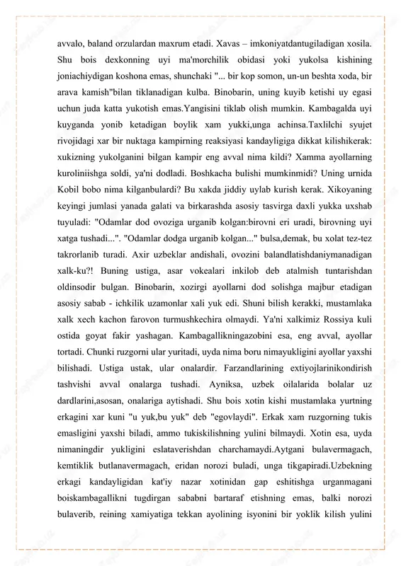"... bir kop somon, un-un beshta xoda, bir arava kamish"bilan tiklanadigan kulba. binobarin, uning kuyib ketishi uy egasi uchun juda katta yukotish emas.yangisini tiklab olish mumkin. kambagalda uyi kuyganda yonib ketadigan boylik xam yukki,unga achinsa.taxlilchi syujet rivojidagi xar bir nuktaga kampirning reaksiyasi kandayligiga dikkat kilishikerak: xukizning yukolganini bilgan kampir eng avval nima kildi? xamma ayollarning kuroliniishga soldi, ya'ni dodladi. boshkacha bulishi mumkinmidi? uning urnida kobil bobo nima kilganbulardi? bu xakda jiddiy uylab kurish kerak. xikoyaning keyingi jumlasi yanada galati va birkarashda asosiy tasvirga daxli yukka uxshab tuyuladi: "odamlar dod ovoziga urganib kolgan:birovni eri uradi, birovning uyi xatga tushadi...". "odamlar dodga urganib kolgan..." bulsa,demak, bu xolat tez-tez takrorlanib turadi. axir uzbeklar andishali, ovozini balandlatishdaniymanadigan xalk-ku?! buning ustiga, asar vokealari inkilob deb atalmish tuntarishdan oldinsodir bulgan. binobarin, xozirgi ayollarni dod solishga majbur etadigan asosiy sabab - ichkilik uzamonlar xali yuk edi. shuni bilish kerakki, mustamlaka xalk xech kachon farovon turmushkechira olmaydi. ya'ni …