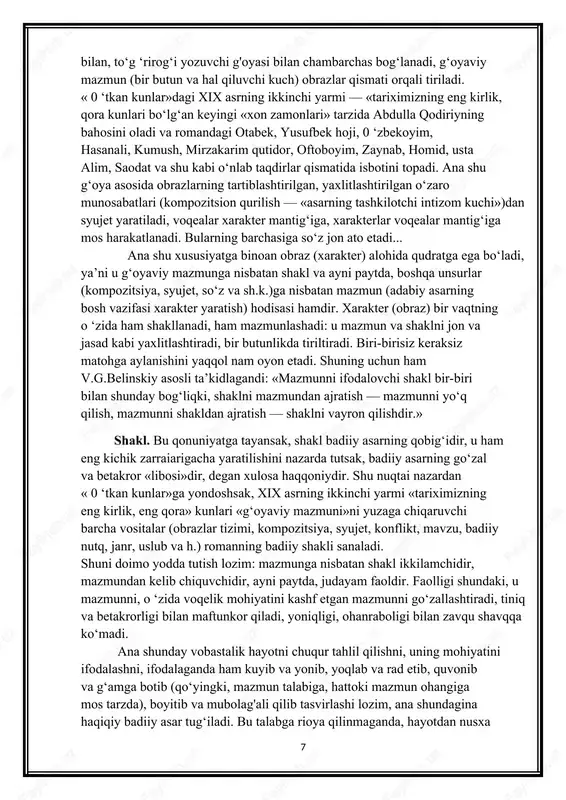 n « 0 ‘tkan kunlar»ga yondoshsak, xix asrning ikkinchi yarmi «tariximizning eng kirlik, eng qora» kunlari «g‘oyaviy mazmuni»ni yuzaga chiqaruvchi barcha vositalar (obrazlar tizimi, kompozitsiya, syujet, konflikt, mavzu, badiiy nutq, janr, uslub va h.) romanning badiiy shakli sanaladi. shuni doimo yodda tutish lozim: mazmunga nisbatan shakl ikkilamchidir, mazmundan kelib chiquvchidir, ayni paytda, judayam faoldir. faolligi shundaki, u mazmunni, o ‘zida voqelik mohiyatini kashf etgan mazmunni go‘zallashtiradi, tiniq va betakrorligi bilan maftunkor qiladi, yoniqligi, ohanraboligi bilan zavqu shavqqa ko‘madi. ana shunday vobastalik hayotni chuqur tahlil qilishni, uning mohiyatini ifodalashni, ifodalaganda ham kuyib va yonib, yoqlab va rad etib, quvonib va g‘amga botib (qo‘yingki, mazmun talabiga, hattoki mazmun ohangiga mos tarzda), boyitib va mubolag'ali qilib tasvirlashi lozim, ana shundagina haqiqiy badiiy asar tug‘iladi. bu talabga rioya qilinmaganda, hayotdan nusxa ko‘chirish (fotografik obraz) naturalizm (lat. naturra — tabiat) dunyoga keladi: mohiyatdan ko‘ra sirtqi ko‘rinish, tiniqlik o ‘rniga hayotiy materialni aynan tasvirlash yetakchilik qiladi. …