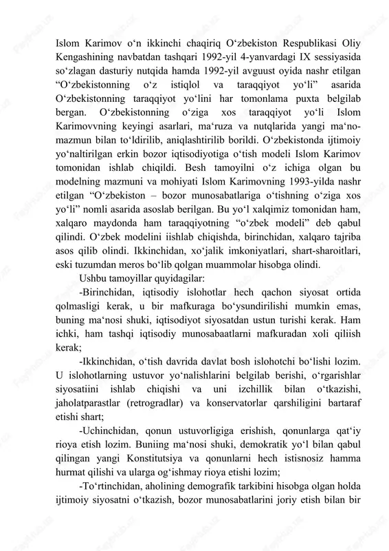 zmuni va mohiyati islom karimovning 1993-yilda nashr etilgan “oʻzbekiston – bozor munosabatlariga oʻtishning oʻziga xos yoʻli” nomli asarida asoslab berilgan. bu yoʻl xalqimiz tomonidan ham, xalqaro maydonda ham taraqqiyotning “oʻzbek modeli” deb qabul qilindi. oʻzbek modelini iishlab chiqishda, birinchidan, xalqaro tajriba asos qilib olindi. ikkinchidan, xoʻjalik imkoniyatlari, shart-sharoitlari, eski tuzumdan meros boʻlib qolgan muammolar hisobga olindi. ushbu tamoyillar quyidagilar: -birinchidan, iqtisodiy islohotlar hech qachon siyosat ortida qolmasligi kerak, u bir mafkuraga boʻysundirilishi mumkin emas, buning maʻnosi shuki, iqtisodiyot siyosatdan ustun turishi kerak. ham ichki, ham tashqi iqtisodiy munosabaatlarni mafkuradan xoli qiliish kerak; -ikkinchidan, oʻtish davrida davlat bosh islohotchi boʻlishi lozim. u islohotlarning ustuvor yoʻnalishlarini belgilab berishi, oʻrgarishlar siyosatiini ishlab chiqishi va uni izchillik bilan oʻtkazishi, jaholatparastlar (retrogradlar) va konservatorlar qarshiligini bartaraf etishi shart; -uchinchidan, qonun ustuvorligiga erishish, qonunlarga qatʻiy rioya etish lozim. buniing maʻnosi shuki, demokratik yoʻl bilan qabul qilingan yangi konstitutsiya va qonunlarni hech istisnosiz hamma hurmat qilishi va …