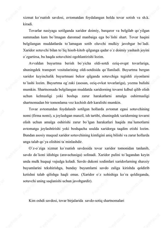 ishda qoldirib ketishni talab qilishga haqli emas. (xaridor o`z xohishiga ko`ra qoldirganda, sotuvchi uning saqlanishi uchun javobgardir). kim oshdi savdosi, tovar birjalarida savdo-sotiq shartnomalari tovar mulkdori yoki mulkiy huquq egasi yoxud ixtisoslashgan tashkilot kim oshdi savdosining tashkilotchisi bo`lishi mumkin. kim oshdi savdosining tashkilotchisi sud qarorlarini ijro etish uchun (musodara qilingan, majburiy tartibda haq undirishga qaratilgan ashyolarga, garov ashyolari va h.k) ham kim oshdi savdosi tashkil etadi. kim oshdi savdosi bo`yicha ixtisoslashgan tashkilot tovar mulkdori (mulkiy huquq egasi bilan shartnoma tuzish asosida ish olib boradi, ular nomidan yoxud o`z nomidan harakat qiladi. kim oshdi savdosi auksion yoki tanlov shaklida o`tkaziladi. kim oshdi savdosining shakli, agarda qonunda boshqacha tartib belgilangan bo`lmasa, sotiladigan ashyoning mulk yoxud mulkiy huquq egasi tomonidan belgilanadi. xaridor sifatida faqat bir ishtirokchi qatnashgan auksion yoki tanlov o`tkazilmagan hisoblanadi. auksionlar va tanlovlar ochiq yoki yopiq bo`lishi mumkin. ochiq auksion yoki tanlovda hamma qatnashishi mumkin. yopiq auksion va yopiq tanlovda shu …