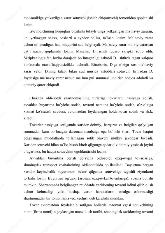 muddatlarda to`lamagan sotib oluvchi mulkiy javobgar bo`ladi. xaridor sotuvchi bilan to`liq hisob-kitob qilgunga qadar o`z doimiy yashash joyini o`zgartirsa, bu haqda sotuvchini ogohlantirishi lozim. avvaldan buyurtma berish bo`yicha oldi-sotdi oziq-ovqat tovarlariga, shuningdek transport vositalarining oldi-sotdisida qo`llaniladi. buyurtma bergan xaridor keyinchalik buyurtmani bekor qilganda sotuvchiga tegishli ziyonlarni to`lashi lozim. buyurtma og`zaki (asosan, oziq-ovkat tovarlariga), yozma bulishi mumkin. shartnomada belgilangan muddatda xaridorning tovarni kdbul qilib olish uchun kelmasligi yoki boshqa zarur harakatlarni amalga oshirmasligi shartnomadan bir tomonlama voz kechish deb karalishi mumkin. tovar avtomatdan foydalanib sotilgan hollarda avtomat egasi sotuvchining nomi (firma nomi), u joylashgan manzil, ish tartibi, shuningdek xaridorning tovarni olish uchun amalga oshirishi zarur bo`lgan harakatlari haqida ma`lumotlarni avtomatga joylashtirishi yoki boshqacha usulda xaridorga taqdim etishi lozim. bundan asosiy maqsad xaridor sotuvchining kimligini aniq bilishi va zarur hollarda unga talab qo`ya olishini ta`minlashdir. o`z-o`ziga xizmat ko`rsatish savdosida tovar xaridor tomonidan tanlanib, savdo do`koni idishiga (aravachasiga) solinadi. xaridor pulini to`lagandan keyin …