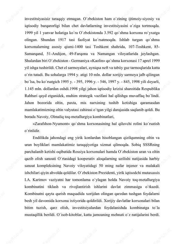 ga 1994 y. atigi 10 mln. dollar xorijiy sarmoya jalb qilingan bo`lsa, bu ko`rsatgich 1995 y. - 395, 1996 y. - 546, 1997 y. - 845, 1998 yili deyarli, 1.145 mln. dollardan oshdi.1998 yilgi jahon iqtisodiy krizisi sharoitida respublika rahbari qayd etganidek, muhim strategik vazifani hal qilishga muvaffaq bo`lindi. jahon bozorida oltin, paxta, mis narxining tushib ketishiga qaramasdan mamlakatimizning oltin valyutasi zahirasi o`tgan yilgi darajasida saqlanib qoldi. bu borada navoiy, olmaliq toq-metallurgiya kombinatlari, «zarafshon-nyumont» qo`shma korxonasining hal qiluvchi rolini ko`rsatish o`rinlidir. endilikda jahondagi eng yirik konlardan hisoblangan qizilqumning oltin va uran boyliklari mamlakatimiz taraqqiyotiga xizmat qilmoqda. sobiq sssrning parchalanib ketishi oqibatida rossiya korxonalari hamda o`zbekiston uran va oltin qazib olish sanoati o`rtasidagi kooperativ aloqalarning uzilishi natijasida harbiy sanoat kompleksining navoiy viloyatidagi 50 ming nafar injener va malakali ishchilari qiyin ahvolda qoldilar. o`zbekiston prezidenti, yirik iqtisodchi mutaxassis i.a. karimov vaziyatni har tomonlama o`ylagan holda navoiy toq-metallurgiya kombinatini tiklash va rivojlantirish ishlarini …