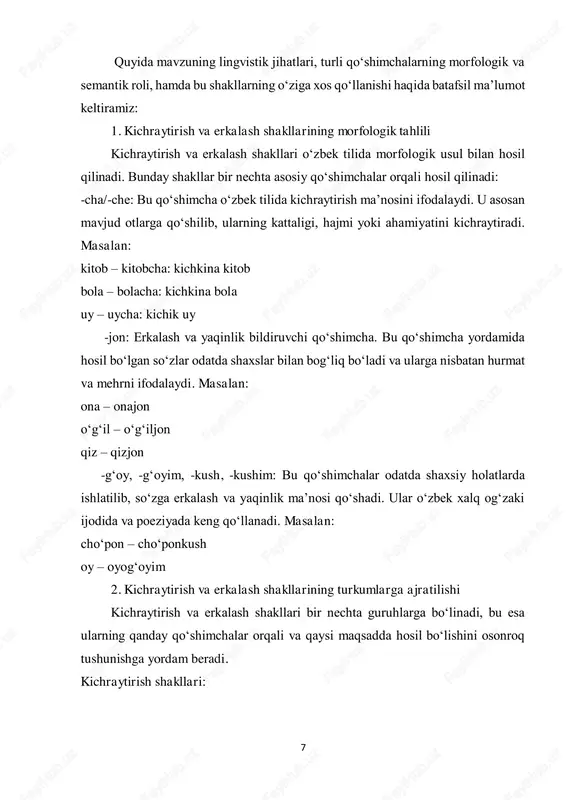 qo‘llanilishi, hosil bo‘lish yo‘llari, turli mintaqaviy va dialektal xususiyatlari chuqur o‘rganiladi. o‘zbek tilida kichraytirish va erkalash shakllari boshqa tillarda kam uchraydigan, o‘ziga xos qo‘shimchalar bilan hosil qilinishi mumkinligi sababli, bu shakllar xalq tilida, adabiyotda va madaniy munosabatlarda alohida o‘rin tutadi. 10 1.2. o‘zbek tilida kichraytirish va erkalash affikslari. kichraytirish va erkalash so‘zlarining semantik xususiyatlari. o‘zbek tilida kichraytirish va erkalash affikslari so‘zlarning semantik xususiyatlarini o‘zgartirish orqali ularga mehr-muhabbat, iliqlik, yaqinlik yoki kichraytirilgan shaklni qo‘shadi. bu affikslar turli muloqotlarda, ayniqsa oila a’zolari, bolalar yoki yaqin do‘stlar bilan muloqotda ishlatiladi. bunday affikslar yordamida so‘zning dastlabki ma’nosi kengayib, hissiy ifoda oshiriladi. quyida kichraytirish va erkalash affikslarining turi va ularning semantik xususiyatlari haqida qisqachs ma’lumot beramiz:4 1. kichraytirish affikslari o‘zbek tilidagi kichraytirish affikslari so‘zning hajmini yoki ahamiyatini kichraytiradi, natijada bu affikslar so‘zga kichik hajm yoki yumshoqroq mazmun bag‘ishlaydi. odatda kichikroq narsalarni tasvirlash yoki samimiylik bilan murojaat qilish uchun ishlatiladi. kichraytirish affikslarining asosiy turlari: -cha, -chak: …