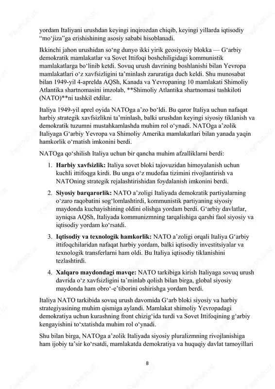 ategik xavfsizlikni ta’minlash, balki urushdan keyingi siyosiy tiklanish va demokratik tuzumni mustahkamlashda muhim rol o‘ynadi. natoga a’zolik italiyaga g‘arbiy yevropa va shimoliy amerika mamlakatlari bilan yanada yaqin hamkorlik o‘rnatish imkonini berdi. natoga qo‘shilish italiya uchun bir qancha muhim afzalliklarni berdi: 1. harbiy xavfsizlik: italiya sovet bloki tajovuzidan himoyalanish uchun kuchli ittifoqga kirdi. bu unga o‘z mudofaa tizimini rivojlantirish va natoning strategik rejalashtirishidan foydalanish imkonini berdi. 2. siyosiy barqarorlik: nato a’zoligi italiyada demokratik partiyalarning o‘zaro raqobatini sog‘lomlashtirdi, kommunistik partiyaning siyosiy maydonda kuchayishining oldini olishga yordam berdi. g‘arbiy davlatlar, ayniqsa aqsh, italiyada kommunizmning tarqalishiga qarshi faol siyosiy va iqtisodiy yordam ko‘rsatdi. 3. iqtisodiy va texnologik hamkorlik: nato a’zoligi orqali italiya g‘arbiy ittifoqchilaridan nafaqat harbiy yordam, balki iqtisodiy investitsiyalar va texnologik transferlarni ham oldi. bu italiya iqtisodiy tiklanishini tezlashtirdi. 4. xalqaro maydondagi mavqe: nato tarkibiga kirish italiyaga sovuq urush davrida o‘z xavfsizligini ta’minlab qolish bilan birga, global siyosiy maydonda ham obro‘-e’tiborini oshirishga yordam …