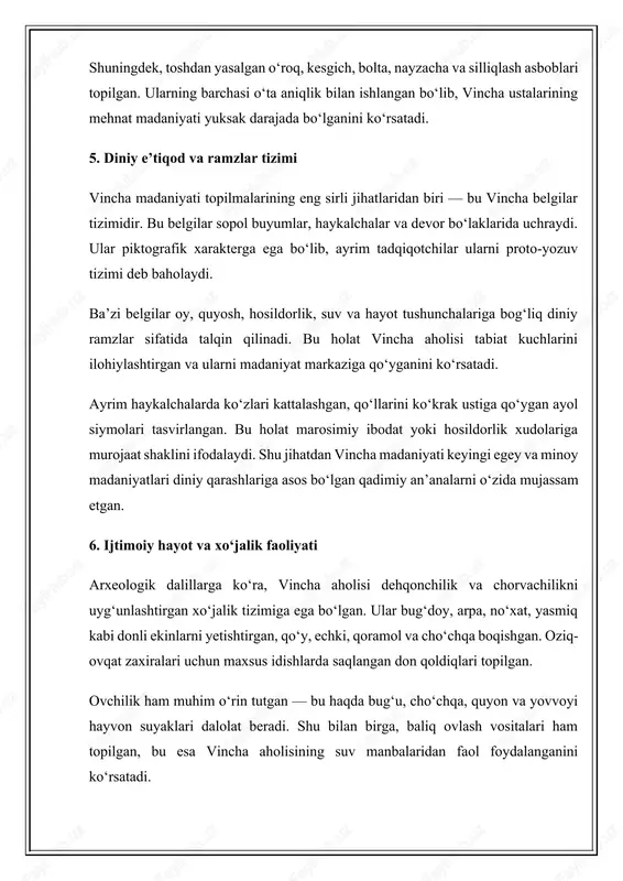 dan kelib chiqib, vincha jamiyatida matriarxat unsurlari mavjud bo‘lgan deb taxmin qilinadi. ba’zi olimlar, jumladan m. gimbutas (marija gimbutas), vincha madaniyatini “yevropaning qadimgi ona xudo sivilizatsiyasi” deb ataydi. uning fikricha, bu davrda erkaklar asosan ishlab chiqarish va mehnat bilan shug‘ullangan, ayollar esa diniy marosimlar, urug‘ boshqaruvi va madaniy hayotda asosiy rol o‘ynagan. bu qarashlar ko‘plab haykalcha topilmalari bilan ham tasdiqlanadi. 3. diniy qarashlar va marosimlar vincha madaniyati aholisi tabiat kuchlariga sig‘inish g‘oyasiga asoslangan diniy tizimga ega bo‘lgan. ular quyosh, oy, suv, hosildorlik, hayvonlar va erning o‘zini muqaddas kuchlar sifatida qadrlashgan. arxeologik topilmalarda marosim o‘choqlari, qurbonlik ashyolari, ritual idishlar va haykalchalar topilgan. ular diniy marosimlar o‘tkazilgan maxsus joylarning mavjud bo‘lganini bildiradi. bunday joylar ko‘pincha manzilgoh markazida joylashgan va jamiyat hayotining diniy markazi hisoblangan. ayrim sopol buyumlar ustida quyosh shaklidagi belgilar, spiral naqshlar, hayvon tasvirlari uchraydi. ularning ma’nosi hali to‘liq aniqlanmagan bo‘lsa-da, tadqiqotchilar ularni tabiat hodisalarini ilohiylashtirish bilan bog‘laydilar. spiral belgisi hayot …