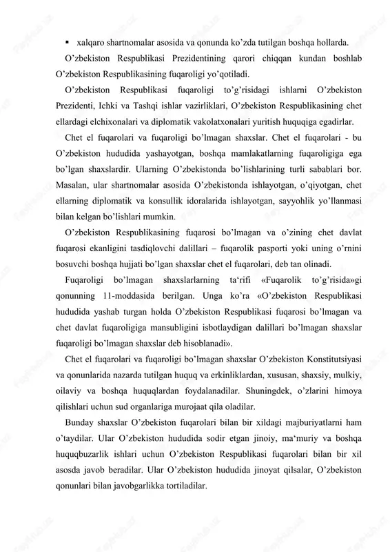 yashab turgan holda o’zbekiston respublikasi fuqarosi bo’lmagan va chet davlat fuqaroligiga mansubligini isbotlaydigan dalillari bo’lmagan shaxslar fuqaroligi bo’lmagan shaxslar deb hisoblanadi». chet el fuqarolari va fuqaroligi bo’lmagan shaxslar o’zbekiston konstitutsiyasi va qonunlarida nazarda tutilgan huquq va erkinliklardan, xususan, shaxsiy, mulkiy, oilaviy va boshqa huquqlardan foydalanadilar. shuningdek, o’zlarini himoya qilishlari uchun sud organlariga murojaat qila oladilar. bunday shaxslar o’zbekiston fuqarolari bilan bir xildagi majburiyatlarni ham o’taydilar. ular o’zbekiston hududida sodir etgan jinoiy, ma‘muriy va boshqa huquqbuzarlik ishlari uchun o’zbekiston respublikasi fuqarolari bilan bir xil asosda javob beradilar. ular o’zbekiston hududida jinoyat qilsalar, o’zbekiston qonunlari bilan javobgarlikka tortiladilar. chet el fuqarolari va fuqaroligi bo’lmagan shaxslarning ayrim huquqlari cheklab qo’yiladi. jumladan, ular respublikadagi vakillik organlariga o’tkaziladigan saylovlarda ishtirok eta olmaydilar, deputat bo’lib saylana olmaydilar, umumxalq ovoz berishi (referendum) da qatnasha olmaydilar. ular o’zbekiston respublikasi qurolli kuchlari safida, milliy xavfsizlik xizmati va ichki ishlar idoralarida ishlashlari mumkin emas. o’zbekiston respublikasidagi diplomatik va konsullik vakolatxonalari, …