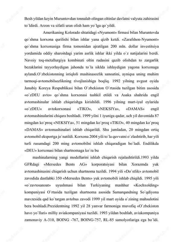 berdi. navoiy toq-metallurgiya kombinati oltin rudasini qazib olishdan to zargarlik bezaklarini tayyorlaydigan jahonda to`la siklda ishlaydigan yagona korxonaga aylandi.o`zbekistonning istiqloli mashinasozlik sanoatini, ayniqsa uning muhim tarmoqi-avtomobilsozlikning rivojlanishiga boqliq. 1992 yilning avgust oyida janubiy koreya respublikasi bilan o`zbekiston o`rtasida tuzilgan bitim asosida «o`zdeu avto» qo`shma korxonasi tashkil etildi va asaka shahrida engil avtomashinalar ishlab chiqarishga kirishildi. 1996 yilning mart-iyul oylarida «o`zdeu» avtokorxonasi «tiko», «neksiya», «damas» engil avtomashinalarini chiqara boshladi. 1999 yilni 1 iyuniga qadar, uch yil davomida 87 mingdan ko`proq «neksiya», 51 mingdan ko`proq «tiko», 40 mingdan ko`proq «damas» avtomashinalari ishlab chiqarildi. shu jumladan, 20 mingdan ortiq avtomobil eksportga jo`natildi. korxona 2004 yili to`la quvvatni o`zlashtirib, har yili turli rusumdagi 200 ming avtomobilni ishlab chiqaradigan bo`ladi. endilikda «deu» korxonasi bilan shartnomaga ko`ra bu mashinalarning yangi modellarini ishlab chiqarish rejalashtirildi.1993 yilda gfrdagi «mersedes bents ag» korporatsiyasi bilan xorazmda yuk avtomashinasini chiqarish uchun shartnoma tuzildi. 1994 yili «do`stlik» avtomobil zavodida dastlabki 350 «mersedes …