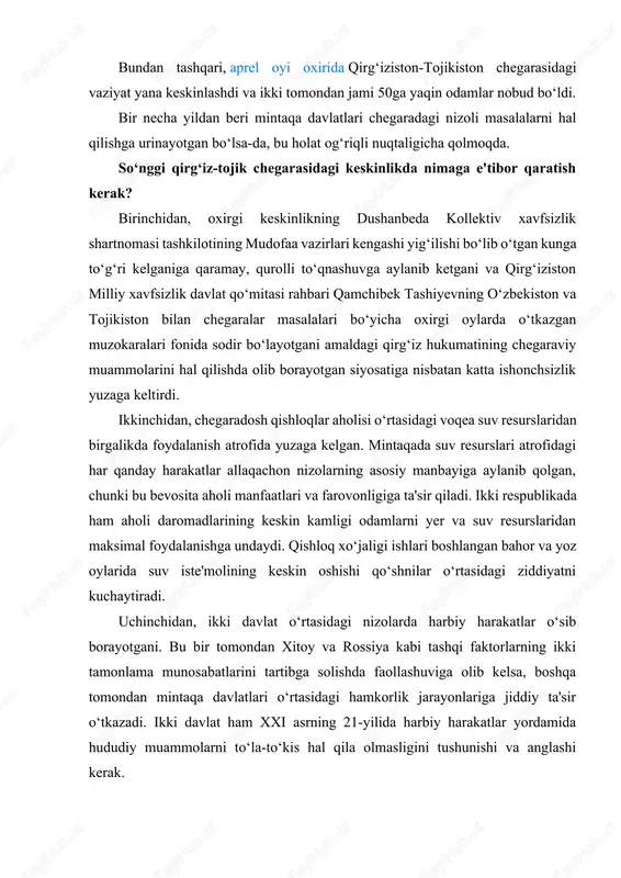 nizolarda harbiy harakatlar o‘sib borayotgani. bu bir tomondan xitoy va rossiya kabi tashqi faktorlarning ikki tamonlama munosabatlarini tartibga solishda faollashuviga olib kelsa, boshqa tomondan mintaqa davlatlari o‘rtasidagi hamkorlik jarayonlariga jiddiy ta'sir o‘tkazadi. ikki davlat ham xxi asrning 21-yilida harbiy harakatlar yordamida hududiy muammolarni to‘la-to‘kis hal qila olmasligini tushunishi va anglashi kerak. to‘rtinchidan, chegaradagi hal qilinmagan muammolar nafaqat ikki alohida mamlakatni, balki butun mintaqani zaiflashtiradi. qashshoqlik, etnik millatchilik va avtokratiyalar mintaqaviy hamkorlik uchun to‘siq bo‘luvchi asosiy omillardir. shuningdek, bu tashqi kuchlarning har qanday vaqtda bosim o‘tkazishiga imkoniyat beruvchi quroli ham hisoblanadi. ayni paytda ikki qo‘shni respublika o‘rtasidagi mojaro potensiali dolzarbligicha qolmoqda. hozirgi paytdagi davlat rasmiylari o‘rtasidagi kelishuv muammoga to‘laligicha barham bermaydi. tojikiston va qirg‘iziston o‘rtasidagi umumiy chegara uzunligi 972 kilometrni tashkil etadi, shuning 451 kilometri demarkatsiya qilinmagan holda qolmoqda. bu 70dan ortiq bahsli hududlar deganidir. to‘liq integratsiyalashmagan markaziy osiyo davlatlari markaziy osiyo mamlakatlari o‘rtasidagi kelishmovchiliklarning asl sababi – oldindan suvdan va …