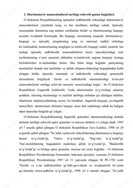 da qabul qilingan "xo`jalik yurituvchi subyektlarning shartnomaviy-huquqiy bazasi to`g`risida"gi, "garov to`g`risida"gi, "sug`urta to`g`risida"gi, "iste`molchilarning huquqlarini muhofaza qilish to`g`risida"gi, "bankrotlik to`g`risida"gi va boshqa qator qonunlar, maxsus me`yoriy hujjatlar – o`zbekiston respublikasi prezidentining farmonlari, hukumat qarorlari, xususan: o`zbekiston respublikasi prezidentining 1997 yil 31 yanvarda chiqqan № pf-1702 sonli "kichik va o`rta tadbirkorlikni qo`llab-quvvatlash va rivojlantirish bo`yicha qo`shimcha chora-tadbirlar to`g`risida"gi, 1998 yil 4 martda chiqqan "xo`jalik yurituvchi subyektlarning iqtisodiy nochorligi va shartnoma majburiyatlarining bajarilishi uchun mansabdor shaxslarning javobgarligini kuchaytirish to`g`risida"gi farmonlari, o`zbekiston respublikasi vazirlar mahkamasining 1995 yil 28 avgustda qabul qilingan № 344 sonli "kichik biznes va xususiy tadbirkorlikni rivojlantirish bo`yicha davlat dasturi to`g`risida"gi, 2000 yil 4 martda qabul qilingan № 75 sonli "fermerlar, xususiy tadbirkorlar hamda kichik va o`rta biznesning boshqa subyektlarini qo`llab-quvvatlash chora-tadbirlari to`g`risida"gi qarorlari shular jumlasidandir. shartnoma munosabatlarini tartibga soluvchi qonuniy va boshqa me`yoriy hujjatlarni qo`llaganda hujjatlar o`zaro muvofiqligining umumiy tamoyillaridan: qonunning boshqa meyoriy hujjatlarga nisbatan ustivorligi, keyinroq qabul qilingan …
