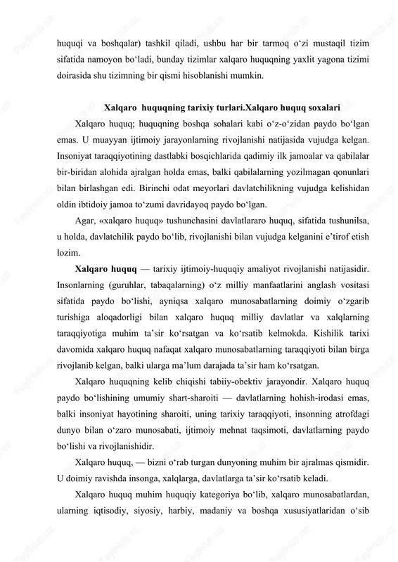 ashkilotlar o‘rtasidagi turli xil munosabatlarni tartibga solishga qaratilgan. «xalqaro huquq» tushunchasini aniqlash va unga ta’rif berish xalqaro huquq, fanining eng muhim vazifalaridan biridir. agar davlat va huquq, nazariyasi fani davlatlarning milliy huquqiy tizimiga hos bo‘lgan hodisalarni o‘rgansa, xalqaro huquq fani esa davlatlararo yoki kengrok. ma’noda xalqaro munosabatlarga hos bo‘lgan hodisa va jarayonlarning huquqiy xususiyatlarini ko‘rib chiqadi. xalqaro-huquqiy meyorlarda milliy davlatlarning o‘zaro munosabatlaridagi murakkab jarayonlar o‘z aksini topadi. ularning asosida shakllanayotgan, xalqlarning subektiv hohish-irodasiga emas, balki ijtimoiy taraqqiyotning obektiv omillariga mos keladigan huquqiy ong xalqaro huquqda o‘z ifodasini topadi. xalqaro huquq tarixi insoniyat tarixiy taraqqiyotining uzviy qismidir. yuridik adabiyotlarda barqarorlashgan fikrga ko`ra, xalqaro huquq xuddi ichki huquq singari davlatning o`zi bilan bir paytda paydo bo`ladi. xalqaro huquq qadimiy bo`lib, u o`zoq tarixga ega. yuridik adabiyotlarda xalqaro huquq paydo bo`lishi va taraqqiyotini davriylashtirish, ya'ni rivojlanish bosqichlariga bo`lish bo`yicha yagona fikr yo`q. shunga qaramasdan, xalqaro huquqqa oid o`quv va maxsus adabiyotlarda xalqaro huquq …