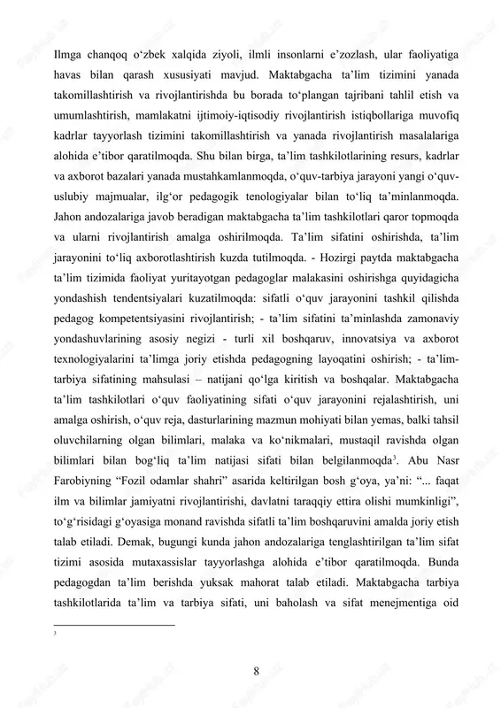 va axborot bazalari yanada mustahkamlanmoqda, o‘quv-tarbiya jarayoni yangi o‘quv-uslubiy majmualar, ilg‘or pedagogik tenologiyalar bilan to‘liq ta’minlanmoqda. jahon andozalariga javob beradigan maktabgacha ta’lim tashkilotlari qaror topmoqda va ularni rivojlantirish amalga oshirilmoqda. ta’lim sifatini oshirishda, ta’lim jarayonini to‘liq axborotlashtirish kuzda tutilmoqda. - hozirgi paytda maktabgacha ta’lim tizimida faoliyat yuritayotgan pedagoglar malakasini oshirishga quyidagicha yondashish tendentsiyalari kuzatilmoqda: sifatli o‘quv jarayonini tashkil qilishda pedagog kompetentsiyasini rivojlantirish; - ta’lim sifatini ta’minlashda zamonaviy yondashuvlarining asosiy negizi - turli xil boshqaruv, innovatsiya va axborot texnologiyalarini ta’limga joriy etishda pedagogning layoqatini oshirish; - ta’lim-tarbiya sifatining mahsulasi – natijani qo‘lga kiritish va boshqalar. maktabgacha ta’lim tashkilotlari o‘quv faoliyatining sifati o‘quv jarayonini rejalashtirish, uni amalga oshirish, o‘quv reja, dasturlarining mazmun mohiyati bilan yemas, balki tahsil oluvchilarning olgan bilimlari, malaka va ko‘nikmalari, mustaqil ravishda olgan bilimlari bilan bog‘liq ta’lim natijasi sifati bilan belgilanmoqda[footnoteref:3]. abu nasr farobiyning “fozil odamlar shahri” asarida keltirilgan bosh g‘oya, ya’ni: “... faqat ilm va bilimlar jamiyatni rivojlantirishi, …