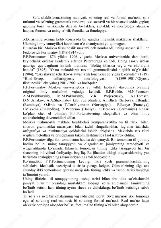 shakl haqidagi nazariyaning asoschisi sifatida mashhurdir. uning ta`kidlashicha, formal grammatik belgilar bilan xarakterlanuvchi so`zlarning grammatik sinflariga so`z turkumlari deyiladi. “so`z turkumi” termini o`rniga “so`zning grammatik turkumi” deyish ma`qulroq. so`zlar grammatik jihatdan uchga bo`linadi: 1. ayrim to`la so`zlar. 2. to`la bo`lmagan so`zlar. 3. undovlar. f.f.fortunatov so`z formasiga quyidagicha ta`rif beradi: “ayrim so`z shakli deb uning so`zlovchi ongida formal va asosiy ashyolarni ajratish qobiliyatiga aytiladi”. u o`zining shakl(forma) haqidagi yuqorida keltirilgan fikridan ikki xil xulosaga kelish mumkin: a) so`zlarning negiz va affikslarga bo`linish qobiliyati shakl(forma)dir, b) so`zlarning affikslarga ko`ra farqlanishi shakl(forma)dir. f.f.fortunatovning shogirdlaridan biri, akademik aleksey aleksandrovich shaxmatov (1864 - 1920) keyinchalik peterburg tilshunoslik maktabining yirik vakillari qatoridan o`rin oldi. peterburg tilshunoslik maktabiga xix asr boshlarida vostokov tomonidan asos solingan edi. o`tgan asrning o`rtalariga kelib, alademiklar i.i.sreznevskiy, i.v.yagich, professor l.i. sobolevskiylarning faol faoliyati bilan peterburgda rus va slavyan tillarini qiyosiy o`rganish an`anasi qizg`in davom etdi. ajoyib tilshunos olim a.a.shaxmatovning ilmiy faoliyati esa …