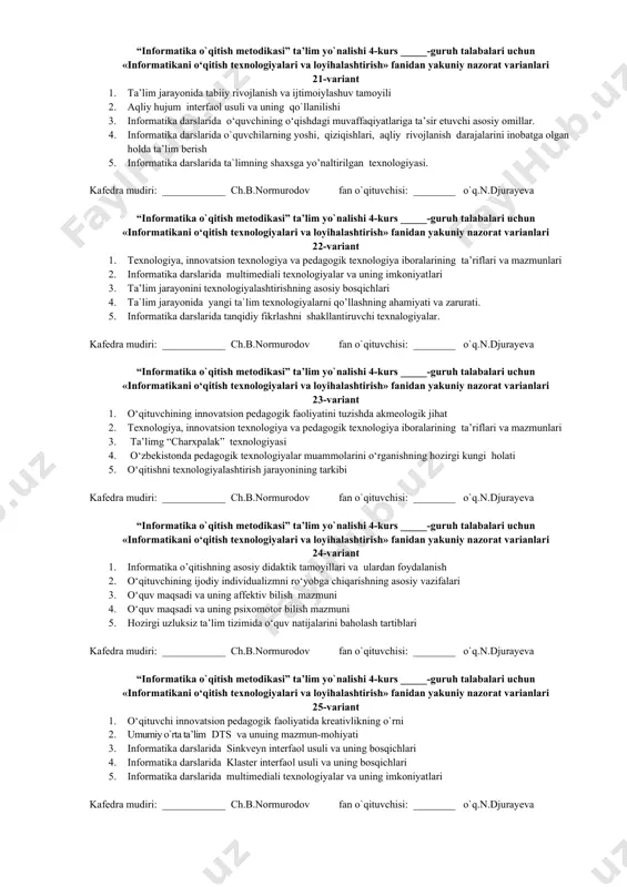 matikani о‘qitish texnologiyalari va loyihalashtirish» fanidan yakuniy nazorat varianlari 13-variant 1. umumiy o`rta ta’lim maktablari, al, khklari informatika ta’limida innovatsiyalar. 2. о‘zbekistonda pedagogik texnologiyalar muammolarini о‘rganishning hozirgi kungi holati 3. informatika darslarida “ajurli arra” interfaol usuli va uning bosqichlari 4. umumiy o`rta ta’lim maktablarida reyting tizimini joriy etish qanday maqsadlarni amalga oshirishdan iborat? 5. tanqidiy jarayonning tahlili. chaqiriq, fikrlash, tafakkur yuritish bosqichlari.debatlar texnologiyasi. kafedra mudiri: ____________ ch.b.normurodov fan o`qituvchisi: ________ o`q.n.djurayeva “informatika o`qitish metodikasi” ta’lim yo`nalishi 4-kurs _____-guruh talabalari uchun «informatikani о‘qitish texnologiyalari va loyihalashtirish» fanidan yakuniy nazorat varianlari 14-variant 1. informatika o’qitishning asosiy didaktik tamoyillari va ulardan informatikani o’qitishda foydalanish 2. umumiy o`rta ta’lim muassasalari o`quvchilari bilim sifatini nazorat qilishning reyting tizimi vazifalari 3. informatika darslarida sinkveyn interfaol usuli va uning bosqichlari 4. “komil inson" tushunchasi va undagi asosiy sifat va xislatlar 5. informatika darslarida rivojlantiruvchi talim texnologiyalari. kafedra mudiri: ____________ ch.b.normurodov fan o`qituvchisi: ________ o`q.n.djurayeva “informatika o`qitish metodikasi” …