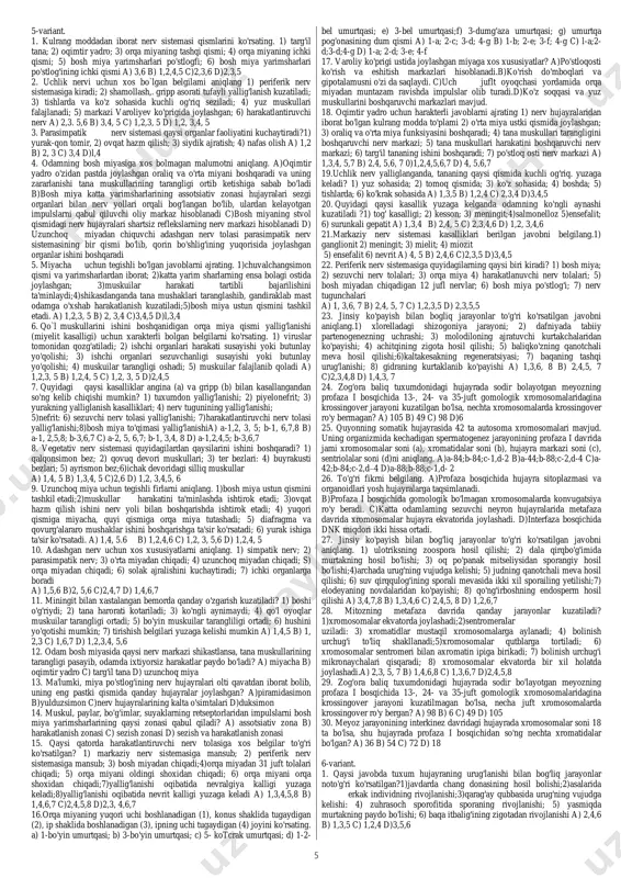 c)2,3,5 d)l,4,5 25. analizatorning periferik qismining qo'zg'atishidan hosil bo'lgan impulsni nerv markaziga yetkazuvchi qismining yalliglanish kasalligini aniqlang. a) nevrit b) ensafalit c) ganglionit d) nevralgiya 26. teri orqali og'riqni sezish analizatori qanday izchillikda oliy nerv markaziga boradi? 1) teridagi og'riqni sezuvchi retseptor; 2) sezuvchi nerv tolalari; 3) uzunchoq miya; 4) orqa miyadagi quyu nerv markazlari; 5) o'rta miya; 6) oraliq miyadagi po'stloq osti markazi; 7) bosh miya yarimsharlari po'stlog'ining orqa markaziy pushtasidagi sezish markazi; 8) harakatlantiruvchi nerv tolasi a) 1,2,3,4,5 b) 1,3,4,5,6 c) 1,4, 5,6,7 d) 1,2,4,6,7 27. shartli tormozlanish turlarini ko'rsating.1) tashqi; 2) ichki; 3) so'nish; 4) shartli so'nish;5)kechikish; 6)chegaradan tashqari; a) 1,2,6 b) 3,4, 5 c)l,2,3 d)4,5,6 28. og'riqni sezuvchi retseptorlarga xos bo`lmagan (a) va xos bo`lgan (b) xususiyatalarni ko'rsating? 1)terining eng ichkari sohasida joylashgan; 2)retseptorlardagi qo'zg'alish o'rta miyadagi po'stloqosti markazidan yarimsharlar po'stlog'ining oldingi markaziy pushtasidagi sezish markaziariga boradi; 3) qichishish retseptorlari bilan bir xil bo'ladi; 4) quyi …