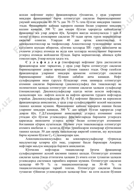 а водород сульфидни фақатгина барқарор бўлмаган олтингугурт сақлаган бирикмаларнинг парчаланиши ҳисобига олиш мумкин. элементар олтингугурт ва водород сульфид нефтнинг бевосита олтинггурт сақлаган бирикмалари бўлиб ҳисобланмайди ва итоат қилувчи характерга эга. м е р к а п т а н л а р н и н г (тиоллар, тиоспиртлар) борлигига қараб нефтлар меркаптанли ва меркаптансизларга бўлинади. дастлабки нефтлар метанли нефтлар бўлиб, оҳактошли коллекторлар билан боғланган, иккинчилари эса терриген коллекторларда жойлашган. меркаптанлар асосан нефтнинг енгил фракцияларида тўпланган, у ерда уларнинг миқдори фракциянинг барча олтингугурт сақлаган бирикмаларининг умумий миқдоридан 40–50 % дан 70–75 % гача бўлган миқдорни ташкил этади. фракциянинг қайнаш ҳарорати ошиши билан уларнинг миқдори кескин камаяди, 300 0 с дан юқори бўлган ҳароратда қайнайдиган фракцияда эса улар деярли йўқ. ҳозирги вақтда молекуласида 1 дан 8 тагача углерод атомларини сақлаган 50 тадан ортиқ турли меркаптанлар ажратиб олинган. улардан 40 дан ортиқ алкилтиоллар, 6 циклоалкилтиоллар ва тиофенолдир. алкилтиоллар тузилишининг қизиқ хусусияти шундан иборатки, …