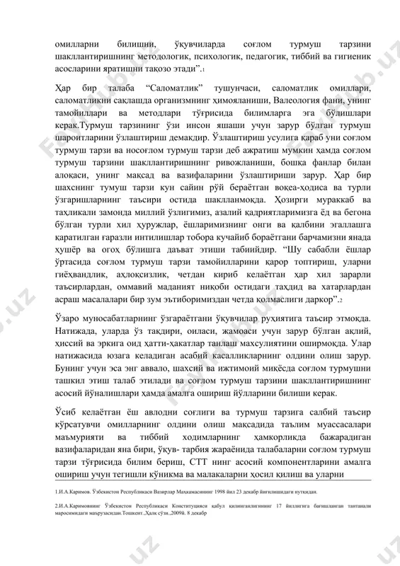 давлат сиёсати даражасига кўтарилган.буларнинг ёш авлоднинг соғлиғига таъсир қилувчи асосий омилларни билишни, ўқувчиларда соғлом турмуш тарзини шакллантиришнинг методологик, психологик, педагогик, тиббий ва гигиеник асосларини яратишни тақозо этади”.1 ҳар бир талаба “саломатлик” тушунчаси, саломатлик омиллари, саломатликни сақлашда организмнинг ҳимояланиши, валеология фани, унинг тамойиллари ва методлари тўғрисида билимларга эга бўлишлари керак.турмуш тарзининг ўзи инсон яшаши учун зарур бўлган турмуш шароитларини ўзлаштириш демакдир. ўзлаштириш усулига қараб уни соғлом турмуш тарзи ва носоғлом турмуш тарзи деб ажратиш мумкин ҳамда соғлом турмуш тарзини шакллантиришнинг ривожланиши, бошқа фанлар билан алоқаси, унинг мақсад ва вазифаларини ўзлаштириши зарур. ҳар бир шахснинг тумуш тарзи кун сайин рўй бераётган воқеа-ҳодиса ва турли ўзгаришларнинг таъсири остида шаклланмоқда. ҳозирги мураккаб ва таҳликали замонда миллий ўзлигимиз, азалий қадриятларимизга ёд ва бегона бўлган турли хил ҳуружлар, ёшларимизнинг онги ва қалбини эгаллашга қаратилган ғаразли интилишлар тобора кучайиб бораётгани барчамизни янада ҳушёр ва огоҳ бўлишга даъват этиши табиийдир. “шу сабабли ёшлар ўртасида соғлом турмуш тарзи тамойилларини …