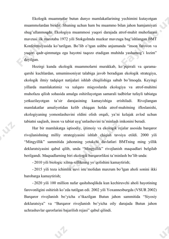 5 yili toza ichimlik suvi iste’molidan maxrum bo’lgan aholi sonini ikki barobarga kamaytirish; · 2020 yili 100 million nafar qashshoqlikda kun kechiruvchi aholi hayotining farovonligini oshirish ko’zda tutilgan edi. 2002 yili yoxannesburgda (vsur 2002) barqaror rivojlanish bo’yicha o’tkazilgan butun jahon sammitida “siyosiy deklaratsiya” va “barqaror rivojlanish bo’yicha oily darajada butun jahon uchrashuvlar qarorlarini bajarilish rejasi” qabul qilindi. umuman olganda dunyo miqyosidagi ekologik muammolarni hal etishda xalqaro hamkorlik munosabatlarini o’rnatishda quyidagilarga e’tibor qaratish zarur: · tabiatdan foydalanish va uni muhofaza qilishda xalqaro hamkorlik tizimini shakllantirish, tabiiy, ijtimoiy, iqtisodiy va siyosiy shart-sharoitlar yaratish; · ekologik muammolarni hal etishdagi hamkorlikning tajriba, milliy asosiy yo’nalishlari, atrof-muhitni muhofaza qilishda xalqaro tashkilotlarning ahamiyatini oshirib borish; · atrof-muhitni muhofaza qilish sohasida xalqaro hamkorlikning bitim va dasturlarini ishlab chiqish; · o’zbekistonning tabiat muhofazasi sohasida davlatlararo hamkorlik ekologik vaziyatni mahalliy, milliy, mintaqaviy va global darajada yaxshilash masalalariga alohida e’tibor qaratish. mazkur muammolarni hal etish va barqaror rivojlanishga o’tish uchun …