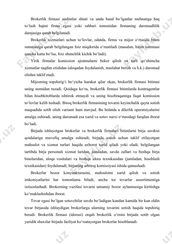 erning vazifasi tovarni umumiy bozor aylanmasiga kiritishga ko‘maklashishdan iborat. tovar egasi bo‘lgan sotuvchilar savdo bo‘ladigan kundan kamida bir kun oldin tovar birjasida ishlaydigan brokerlarga ularning tovarini sotish haqida topshiriq beradi. brokerlik firmasi (idorasi) orqali brokerlik o‘rnini birjada sotib olgan yuridik shaxslar birjada faoliyat ko‘rsatayotgan brokerlar hisoblanadi. brokerlar o‘z xohishi bilan tovar mavjudligi va navlarini ko‘rib chiqish, tovar egasi bo‘lgan sotuvchining topshiriqlarini bajarish uchun zarur bo‘lgan boshqa axborotni talab qilish huquqiga ega. topshiriqlar yozma ko‘rinishda rasmiylashtirilishi, bunda broker sotuvchining nomidan harakat qilish uchun ishonchnomaga ega bo‘lishi lozim. birja yig‘ilishida tovar egasi bo‘lgan sotuvchilarni topish taqiqlanadi. savdo seksiyalar – «yama» bo‘yicha bo‘lib o‘tadi, har bir seksiyada birja tomonidan makler – savdoning boshlovchisi tayinlanadi. makler ulardan kelib tushgan iltimoslar tartibida brokerlarga o‘z taklifini e’lon qilish uchun so‘z beradi. keyingi 3 daqiqa ichida talabni aniqlash ro‘y beradi, bunda broker sotuv shartlarini o‘zgartirishi mumkin. agar broker taklifni bekor qilganini e’lon qilmasa, u broker taklif qilgan …