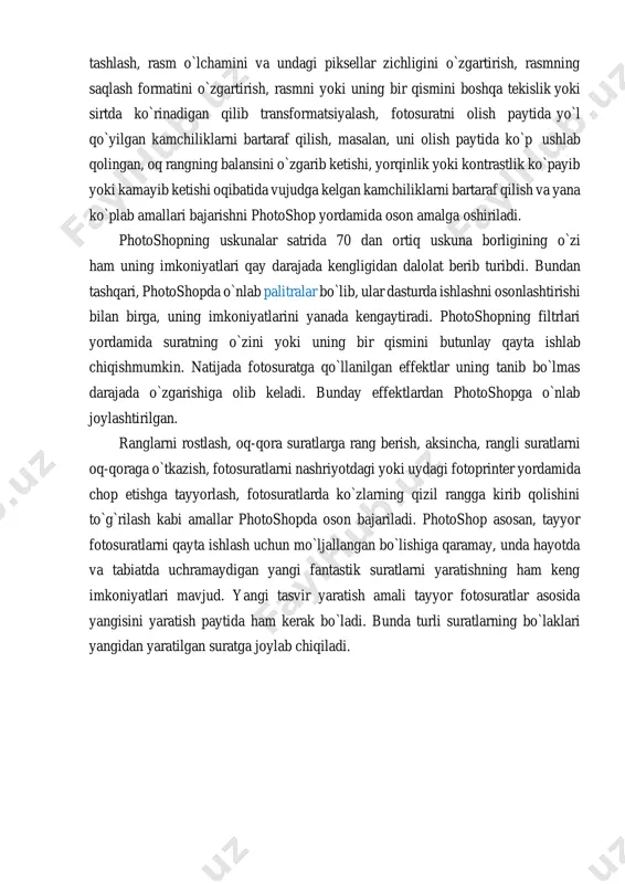rli kompyuterlar, planshetlar va telefonlardan bir paytda foydalangan holda qayta ishlash imkoniyatlari yaratildi. photoshop yordamida quyidagi amallarni bajarish mumkin. fotosuratning chekka qismlarini va undagi keraksiz obyektlarni olib tashlash, rasm o`lchamini va undagi piksellar zichligini o`zgartirish, rasmning saqlash formatini o`zgartirish, rasmni yoki uning bir qismini boshqa tekislik yoki sirtda ko`rinadigan qilib transformatsiyalash, fotosuratni olish paytida yo`l qo`yilgan kamchiliklarni bartaraf qilish, masalan, uni olish paytida ko`p ushlab qolingan, oq rangning balansini o`zgarib ketishi, yorqinlik yoki kontrastlik ko`payib yoki kamayib ketishi oqibatida vujudga kelgan kamchiliklarni bartaraf qilish va yana ko`plab amallari bajarishni photoshop yordamida oson amalga oshiriladi. photoshopning uskunalar satrida 70 dan ortiq uskuna borligining o`zi ham uning imkoniyatlari qay darajada kengligidan dalolat berib turibdi. bundan tashqari, photoshopda o`nlab palitralar bo`lib, ular dasturda ishlashni osonlashtirishi bilan birga, uning imkoniyatlarini yanada kengaytiradi. photoshopning filtrlari yordamida suratning o`zini yoki uning bir qismini butunlay qayta ishlab chiqishmumkin. natijada fotosuratga qo`llanilgan effektlar uning tanib bo`lmas darajada o`zgarishiga …