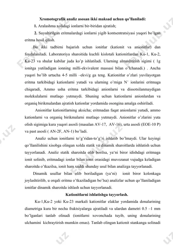 zga tayyorlanadi. dinamik usullar bilan olib boriladigan (ya‘ni) ionit biror kolonkaga joylashtirilib, u orqali eritma o’tkaziladigan bo’lsa) analizlar uchun qo’llaniladigan ionitlar dinamik sharoitda ishlash uchun tayyorlanadi. kationitlarni ishlatishga tayyorlash. ku-1,ku-2 yoki ku-23 markali kationitlar elaklar yordamida donalarining diametriga kura bir necha fraktsiyalarga ajratiladi va ulardan dametri 0.5 –1 mm bo’lganlari tanlab olinadi (ionitlarni xovonchada tuyib, uning donalarining ulchamini kichraytirish mumkin emas). tanlab olingan kationit stankanga solinadi va uning ustiga natriy xloridning toyingan eritmasi ( kationit egallagan xajmga nisbatan 5 marta ko’p xajmda) qoyiladi hamda kationit bu kishi uchun bir sutka koldiriladi. shundan so’ng kationit ustiga esa uyuvchi natriyning 1-n eritmasi kuyib, aralashma 2-3 soat koldiriladi (uni vaqti-vaqti bilan aralashtirilib turish kerak). kationit ustidagi qo’ng’ir tusga kirgan eritma boshqa idishga kuyib olinadi va o’rniga yangi portsiya ishqor eritmasi qoyiladi. bu ish kationit ustiga qoyilayotgan ishqor eritmasi avval qo’ng’ir, so’ngra sarik rangga kirguncha davom ettiriladi. shunday qilib, kationit tarkibidagi kichik molekulyar organiq …
