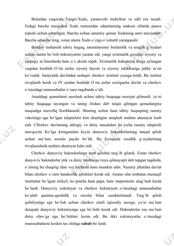 hatdan davlat bilan cherkov o`zaro hamkorlik qilishlari kerak edi. ammo ular nisbatan mustaqil institutlar bo`lgani tufayli, ko`pincha ham papa, ham imperatorni ulug`lash kerak bo`lardi. dunyoviy xokimiyat va cherkov hokimiyati o`rtasidagi munosabatlar ko`plab qarama-qarshilik va nizolar bilan xarakterlanadi. targ`ib qilish qobiliyatiga ega bo`lish uchun cherkov etarli iqtisodiy asosga, ya`ni ma`lum darajada dunyoviy hokimiyatga ega bo`lishi kerak edi. hukmdorlar esa ma`lum diniy obro`ga ega bo`lishlari lozim edi. bu ikki xokimiyatlar o`rtasidagi munosabatlarni keskin tus olishga sabab bo`lardi. avgustin va foma akviniskiyning siyosiy va xuquqiy qarashlari. mana shu ikki hokimiyatlar o`rtasidagi munosabatlarga o`zicha izoh bergan, antik davrni xristianlik davri bilan bog`lagan dastlabki buyuk teologlardan biri avgustin edi (354-430). u lotin tilida juda ko`p asarlar yaratdi. o`zining "xudo shahri haqida" asarida avgustin tarix haqidagi tasavvurini va ikki shahar ("podsholik") zamin shahri va xudo shahri haqidagi ta`limotini ishlab chiqdi.avgustin fikricha inson xudo yaratgan eng ulug` mavjudoddir, barcha narsalar inson uchun yaratilgandir. inson esa panoh izlaydi. …