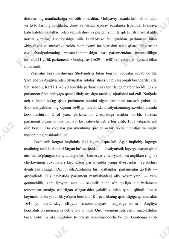 ni qo`llab — quvvatlardi. o`z navbatida parlament mamlakatdagi oliy xokimiyatni — xam qonunchilik, xam ijroyani asta — sekinlik bilan o`z qo`liga oldi.parlament tomonidan amalga oshirilgan o`zgarishlar yakdillik bilan qabul qilindi. lekin keyinchalik bu yakdillik yo`qola boshladi. ko`pchilikning qarshiligiga qaramasdan 1641 yil noyabridagi «buyuk remonstratsiya» xujjatiga ko`ra angliya konstitutsion monarxiya deb e`lon qilindi. qirol «remonstratsiyani» imzolashdan bosh tortdi va aksilinqilobiy to`ntarish uyushtirmoqchi bo`ldi. londonga yetib kelgan minglab xalq ommalari parlamentni saqlab qoldilar. 1642 yil yanvarida qirol tarafdorlari shimolga jo`nab ketdi va parlamentga urush e`lon qildi.1642—1647yillarda fuqarolar urushi bo`lib o`tdi.urushdagi burilish parlamentdagi radikal kamchilik — independentlar faoliyati bilan bog`liq. independentlar yetakchisi oliver kromvel (1599—1658) boshchiligida yangi turdagi inqilobiy armiya tuzildi. bu armiya 1644 yildan boshlab royalistlarni mag`lub qila boshladi. xal kiluvchi jang 1645 yil iyun oyida neyzbi yonida bo`lib o`tdi va bu jangda royalistlar mag`lub bo`lishdi. 1646 yilning yozida qirol taslim bo`ldi va shotlandiyaliklar yoniga qochib ketdi. lekin shotlandiyaliklar uni pul evaziga …
