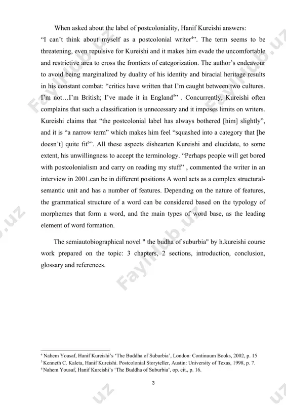 typology of morphemes that form a word, and the main types of word base, as the leading element of word formation. [4: nahem yousaf, hanif kureishi’s ‘the buddha of suburbia’, london: continuum books, 2002, p. 15 5 kenneth c. kaleta, hanif kureishi. postcolonial storyteller, austin: university of texas, 1998, p. 7. 6 nahem yousaf, hanif kureishi’s ‘the buddha of suburbia’, op. cit., p. 16. ] the semiautobiographical novel " the budha of suburbia" by h.kureishi course work prepared on the topic: 3 chapters, 2 sections, introduction, conclusion, glossary and references. chapter i: the semiautobiographical novel " the budha of suburbia" by h.kureishi 1.1 introduction and motivation the aim of this project is to investigate the issues concerning immigrants’ creation of identity in a multicultural society, as illustrated in the british novel the buddha of suburbia. in this process, we want to examine the universality of the issues raised by kureishi, …
