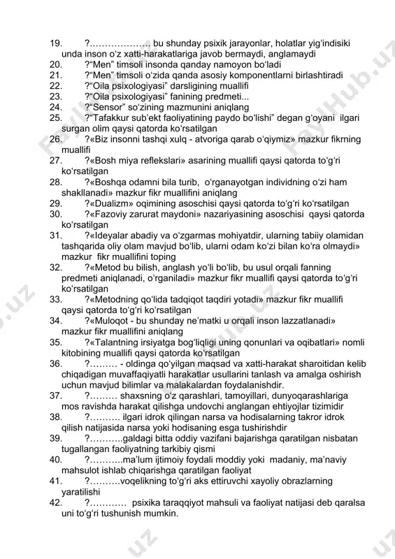 .........shunday bir tafakkur operatsiyasidirki uning yordami bilan biz narsa va hodisalarni fikran yoki amaliy va xususiyatlarni tahlil qilamiz 16. ?.........bu qobiliyat bir vaqtning oʻzida diqqatni bir qancha faoliyatga qarata olishda namoyon boʻladi 17. ?...bu instink ota-onalik instikti sifatida ko‘rinib, nasl-avlod uchun g‘amho‘rlik qilish, uni ma’lum vaqtgacha ovqat bilan ta’min etish, xavf-xatardan saqlash o‘z bolalarini parvarish qilishdan iboratdir 18. ?...bu instinkt hayvonlarning turli usullar bilan o‘zaro aloqa qilishida xilma-xil shaklda birgalashib, to‘dalashib, poda bo‘lib, gala bo‘lib yashashlarida zohir bo‘ladi 19. ?.………………. bu shunday psixik jarayonlar, holatlar yigʻindisiki unda inson oʻz xatti-harakatlariga javob bermaydi, anglamaydi 20. ?“men” timsoli insonda qanday namoyon bo‘ladi 21. ?“men” timsoli o‘zida qanda asosiy komponentlarni birlashtiradi 22. ?“oila psixologiyasi” darsligining muallifi 23. ?“oila psixologiyasi” fanining predmeti... 24. ?“sensor” so‘zining mazmunini aniqlang 25. ?“tafakkur sub’ekt faoliyatining paydo boʻlishi” degan gʻoyani ilgari surgan olim qaysi qatorda koʻrsatilgan 26. ?«biz insonni tashqi xulq - atvoriga qarab oʻqiymiz» mazkur fikrning muallifi 27. …