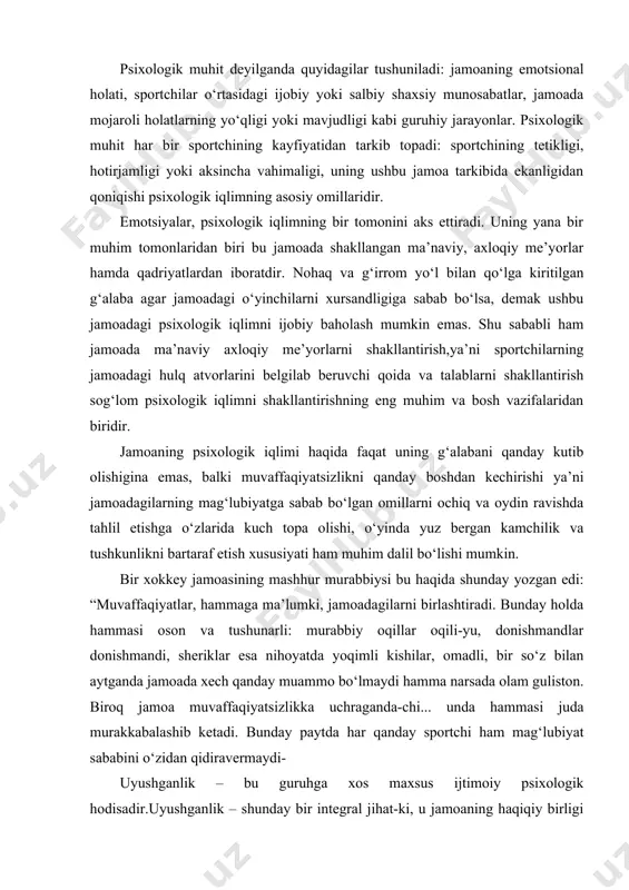 hib ketadi. bunday paytda har qanday sportchi ham mag‘lubiyat sababini o‘zidan qidiravermaydi- uyushganlik – bu guruhga xos maxsus ijtimoiy psixologik hodisadir.uyushganlik – shunday bir integral jihat-ki, u jamoaning haqiqiy birligi va yaxlitligini ifodalaydi. uyushganlikning asosida guruh va jamoa a’zolarining maqsadlari, motivlari, dunyoqarashlaridagi yakdillik, ularning umumiy maqsadlarga erishish, umumiy qadriyatlarni qaror toptirish uchun tayyor ekanligi va bu borada kurasha olish qobiliyatlari yotadi. uyushgan sport jamoasi qiyinchiliklarni osongina yengib o‘tish, barcha kuchqudratini o‘z maqsadiga safarbar etish, tayyorgarlik mashqlari jarayonida ham, musobaqalar jarayonida ham fikrlarning turli-tumanligiga, mojaroli vaziyatlarning yuzaga kelishiga yo‘l qo‘ymaslik, har bir sportchining imkoniyatlarini rivojlantirish uchun zarur shart-sharoitlarni yarata olish qobiliyatiga ega bo‘ladi. sport jamoasining uyushganligi sport natijalariga ham, jamoa to‘g‘risida ijtimoiy fikrning shakllanishiga, g‘alabalarni ham, mag‘lubiyatlarni ham bir xilda hamjihat bo‘lib his etishga, yuqori intizomni tutib turishga, jamoadoshlar orasida o‘zaro bir-birlarini tushunishning barqarorligiga, shuningdek, jamoa tarkibining doimiyligiga ta’sir ko‘rsatadi. sport jamoasining uyushganligi tushunchasi guruhga xos bo‘lgan yagona jamoaviy kayfiyat, jamoaviy …