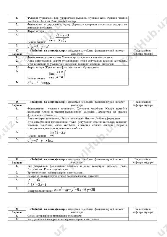 г 20 «табийий ва аниқ фанлар » кафедраси хисоблаш фанидан якуний назорат саволлари тасдиқлайман кафедра мудири вариант 1. сонли каторларнинг якинлашиш аломатлари 2. каср рациональ ва иррационал функцияларни интеграллаш. 3. каррали интеграллар. қўш интеграл (таърифи, хоссаси, хисоблаш). 4. 5. экстремумини топинг 21 «табийий ва аниқ фанлар » кафедраси хисоблаш фанидан якуний назорат саволлари тасдиқлайман кафедра мудири вариант 1. хосила ёрдамида функцияларни тадқиқ қилиш. қурамали функциянинг графигини чизиш. (критик нуқталар, экстремум, эгри чизиқ ва кавариқлик, асимптоталар.) 2. икки ўзгарувчили функция, аниқланиш сохаси, қадди чизиқ ва қадди бети, икки ўзгарувчи функциянинг чеки ва узлуксизлиги. 3. дастлабки функция, функциянинг ўрта қиймати ҳақида теорема. 4. 5. экстремумин топинг 22 «табийий ва аниқ фанлар » кафедраси хисоблаш фанидан якуний назорат саволлари тасдиқлайман кафедра мудири вариант 1. ноаниқликларни очиш. лопитал қоидаси. чекларни хосила ёрдамида хисоблаш. 2. икки ўзгарувчи функциянинг экстремуми, энг катта ва энг кичик қийматлар. 3. ноаниқ интеграл ва унинг хоссалари. интеграллаш методлари, ўзгарувчини алмаштириш …