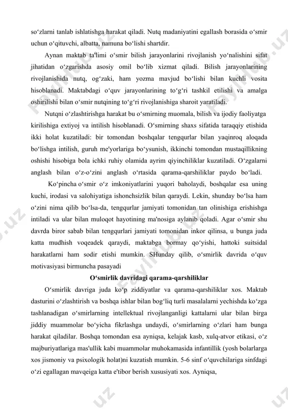 . agar oʻsmir shu davrda biror sabab bilan tеngqurlari jamiyati tomonidan inkor qilinsa, u bunga juda katta mudhish voqеadеk qaraydi, maktabga bormay qoʻyishi, hattoki suitsidal harakatlarni ham sodir etishi mumkin. shunday qilib, oʻsmirlik davrida oʻquv motivasiyasi birmuncha pasayadi oʻsmirlik davridagi qarama-qarshiliklar oʻsmirlik davriga juda koʻp ziddiyatlar va qarama-qarshiliklar xos. maktab dasturini oʻzlashtirish va boshqa ishlar bilan bogʻliq turli masalalarni yechishda koʻzga tashlanadigan oʻsmirlarning intellektual rivojlanganligi kattalarni ular bilan birga jiddiy muammolar boʻyicha fikrlashga undaydi, oʻsmirlarning oʻzlari ham bunga harakat qiladilar. boshqa tomondan esa ayniqsa, kelajak kasb, xulq-atvor etikasi, oʻz majburiyatlariga mas'ullik kabi muammolar muhokamasida infantillik (yosh bolarlarga xos jismoniy va psixologik holat)ni kuzatish mumkin. 5-6 sinf oʻquvchilariga sinfdagi oʻzi egallagan mavqeiga katta e'tibor berish xususiyati xos. ayniqsa, 6 sinfdan boshlab, oʻquvchilar oʻz tashqi koʻrinishlariga, shuningdek, qarama-qarshi jinsdagi bolalar va ular bilan oʻzaro munosabatlariga e'tibor bera boshlaydilar. 7-sinf oʻquvchilarida esa oʻz layoqatlarini rivojlantirishga xos qiziqish yuzaga keladi. 8-sinf oʻquvchilari esa mustaqilik, …