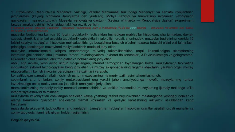 tish va muzey eksponatlarining raqamli shakllarini yaratish orqali muzey eksponatlarini ko‘rish imkonini beradigan infratuzilmani yaratish; ko‘rsatiladigan xizmatlar sifatini oshirish uchun muzeylarning ma’muriy tuzilmasini takomillashtirish; xodimlarni, shu jumladan, xorijiy mutaxassislarni eng yaxshi jahon amaliyotlariga muvofiq muzeylarning rahbar lavozimlariga ochiq tanlov asosida jalb qilish amaliyotini joriy etish; mamlakatimizning madaniy-tarixiy merosini ommalashtirish va tanitish maqsadida muzeylarning ijtimoiy makonga to‘liq integratsiyalashuvini ta’minlash; muzeylarda imkoniyatlari cheklangan shaxslar, keksa yoshdagi tashrif buyuruvchilar, maktabgacha yoshdagi bolalar va ularga hamrohlik qilayotgan shaxslarga xizmat ko‘rsatish va qulaylik yaratishning inklyuziv uslublaridan keng foydalanish; muzeylarda akademik tadqiqotlarni, shu jumladan, jamg‘arma mablag‘lari hisobidan grantlar ajratish orqali mahalliy va xorijiy tadqiqotchilarni jalb qilgan holda rivojlantirish. belgilab qo‘yilsinki: renovatsiya dasturi o‘zbekiston amaliy san’at muzeyida (toshkent shahri), i. savitskiy nomidagi qoraqalpog‘iston respublikasi davlat san’at muzeyida (nukus shahri) va oybekning uy-muzeyida (toshkent shahri) amalga oshiriladi; renovatsiya dasturi jamg‘arma, mahalliy hamda xorijiy donorlar va metsenatlar mablag‘lari, shuningdek, qonun hujjatlarida taqiqlanmagan boshqa manbalar hisobidan moliyalashtiriladi. jamg‘armaning ijro etuvchi …