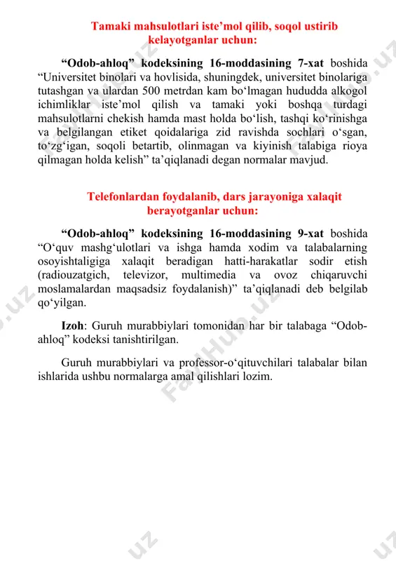 a ulardan 500 metrdan kam bo‘lmagan hududda alkogol ichimliklar iste’mol qilish va tamaki yoki boshqa turdagi mahsulotlarni chekish hamda mast holda bo‘lish, tashqi ko‘rinishga va belgilangan etiket qoidalariga zid ravishda sochlari o‘sgan, to‘zg‘igan, soqoli betartib, olinmagan va kiyinish talabiga rioya qilmagan holda kelish” ta’qiqlanadi degan normalar mavjud. telefonlardan foydalanib, dars jarayoniga xalaqit berayotganlar uchun: “odob-ahloq” kodeksining 16-moddasining 9-xat boshida “o‘quv mashg‘ulotlari va ishga hamda xodim va talabalarning osoyishtaligiga xalaqit beradigan hatti-harakatlar sodir etish (radiouzatgich, televizor, multimedia va ovoz chiqaruvchi moslamalardan maqsadsiz foydalanish)” ta’qiqlanadi deb belgilab qo‘yilgan. izoh: guruh murabbiylari tomonidan har bir talabaga “odob-ahloq” kodeksi tanishtirilgan. guruh murabbiylari va professor-o‘qituvchilari talabalar bilan ishlarida ushbu normalarga amal qilishlari lozim.