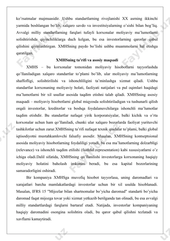 t tayyorlasa, uning daromadlari va xarajatlari barcha mamlakatlardagi investorlar uchun bir xil usulda hisoblanadi. masalan, ifrs 15 "mijozlar bilan shartnomalar bo’yicha daromad" standarti bo’yicha daromad faqat mijozga tovar yoki xizmat yetkazib berilganda tan olinadi, bu esa avvalgi milliy standartlardagi farqlarni bartaraf etadi. natijada, investorlar kompaniyaning haqiqiy daromadini osongina solishtira oladi, bu qaror qabul qilishni tezlatadi va xavflarni kamaytiradi. xmhsning asosiy maqsadi – global kapital bozorlarida ishonchni oshirish. tahlil ko’rsatishicha, ushbu standartlarning qo’llanilishi korxonalar uchun kapitalni jalb qilish xarajatlarini pasaytiradi, chunki investorlar ma’lumotlarning ishonchliligiga ishonch hosil qiladi. dalillar: ko’plab mamlakatlarda xmhsni qo’llash natijasida moliyaviy hisobotlarning sifati yaxshilangan, masalan, yevropa ittifoqida 2005 yildan beri majburiy qo’llanilishi bozor samaradorligini oshirgan. amaliy misol: bir xalqaro korporatsiya, masalan, nestle, xmhs bo’yicha hisobot tayyorlaydi, bu esa uning shveytsariya, aqsh va osiyo bozorlaridagi investorlari uchun ma’lumotlarni bir xil qiladi. agar milliy standartlar qo’llanilsa, daromad tan olish usullari farq qilishi mumkin, bu esa chalkashlikka olib keladi. shu tariqa, …