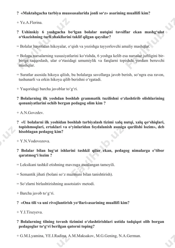 tasidagi umumiylik va farqlarni topishda yordam beruvchi mashqlar. = suratlar asosida hikoya qilish, bu bolalarga savollarga javob berish, sо‘ngra esa ravon, tushunarli va erkin hikoya qilib berishni о‘rgatadi. + yuqoridagi barcha javoblar tо‘g‘ri. ? bolalarning ilk yoshdan boshlab grammatik tuzilishni о‘zlashtirib olishlarining qonuniyatlarini ochib bergan pedagog olim kim ? + a.n.govzdev. ? «u bolalarni ilk yoshidan boshlab tarbiyalash tizimi xalq nutqi, xalq qо‘shiqlari, topishmoqlari, ertaklari va о‘yinlaridan foydalanish asosiga qurilishi lozim», deb hisoblagan pedagog kim? + y.n.vodovozova. ? bolalar bilan lug‘at ishlarini tashkil qilar ekan, pedagog nimalarga e’tibor qaratmog‘i lozim ? = leksikani tashkil etishning mavzuga asoslangan tamoyili. = semantik jihati (bolani sо‘z mazmuni bilan tanishtirish). = sо‘zlarni birlashtirishning assotsiativ metodi. + barcha javob tо‘g‘ri. ? «ona tili va uni rivojlantirish yо‘llari»asarining muallifi kim? + y.i.tixeyeva. ? bolalarning tilning tovush tizimini о‘zlashtirishlari ustida tadqiqot olib borgan pedagoglar tо‘g‘ri berilgan qatorni toping? + g.m.lyamina, ye.i.radina, a.m.maksakov, m.g.gening, n.a.german. ? «nutqni muntazam …