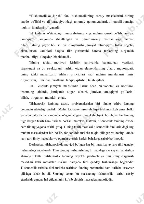 da ahamiyati katta. tilshunoslik fanining ob​yekti, predmeti va tilni ilmiy o’rganish metodlari kabi masalalar ma'lum darajada tilni qanday tushunishga bog’liqdir. tilshunoslik tarixida tilni turlicha ta'riflash fanning predmetini ham turlicha tasavvur qilishga sabab bo’ldi. shuning uchun bu masalaning tilshu​noslik tarixi asosiy etaplarida qanday hal etilganligini ko’rib chiqish maqsadga muvofiqdir. tilshunoslik fanining pridmeti, o’rganish manbai o’z ichki qonuniyatlariga ega bo’lgan murakkab tizim –tildir. tilning o’ziga xos xususiyatlarini, taraqqiyot qonuniyatlarini o’rganish mazkur ijtimoiy hodisaga har tomonlama to’liq ta’rif berish imkonini yaratadi . til umumiy qonuniyatga bo’ysunuvchi o’ziga xos ramzlar tizimi bo’lib, kishilik jamiyatidagi aloqa - munosabatning eng muhim quroli, fikr ifodasi hamda fikr yuritish asosi , voqelikni avloddan avlodga yetkazuvchi , insoniy kechinmalarni, his –tuyg’ularni ifoda etuvchi vositadir. tilshunoslik tarixida tilga turlicha yondashuvlarni kuzatish mumkin . xx asrdan boshlab tilshunoslik fanining predmetini aniqlashda yangi davr boshlandi. hozirgi zamon til​shunoslik fanining asoschisi mashhur shveysariyalik olim f. de sossyur (1857-1913) nazariyasi ta'sirida tilshunoslik fanining predmeti …