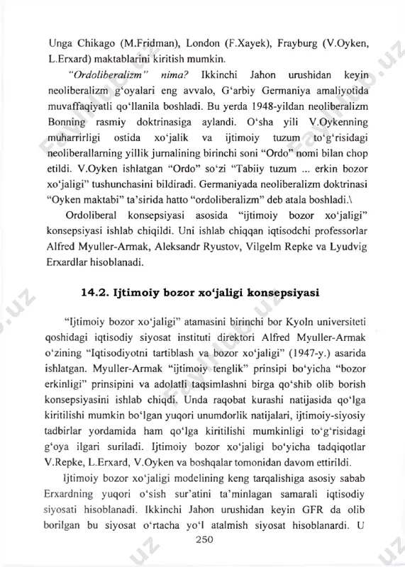 ing yillik jumalining birinchi soni “ordo” nomi bilan chop etildi. v.oyken ishlatgan “ordo” so‘zi “tabiiy tuzum ... erkin bozor xo‘jaligi” tushunchasini bildiradi. germaniyada neoliberalizm doktrinasi “oyken maktabi” ta’sirida hatto “ordoliberalizm” deb atala boshladia ordoliberal konsepsiyasi asosida “ijtimoiy bozor xo‘jaligi” konsepsiyasi ishlab chiqildi. uni ishlab chiqqan iqtisodchi professorlar alfred myuller-armak, aleksandr ryustov, vilgelm repke va lyudvig erxardlar hisoblanadi. 1 4 .2 . i jtim o iy bozor x o ‘ja lig i k o n se p s iy a s i “ijtimoiy bozor xo'jaligi” atamasini birinchi bor kyoln universiteti qoshidagi iqtisodiy siyosat instituti direktori alfred myuller-armak o‘zining “iqtisodiyotni tartiblash va bozor xo‘jaligi” (1947-y.) asarida ishlatgan. myuller-armak “ijtimoiy tenglik” prinsipi bo‘yicha “bozor erkinligi” prinsipini va adolatli taqsimlashni birga qo‘shib olib borish konsepsiyasini ishlab chiqdi. unda raqobat kurashi natijasida qo‘lga kiritilishi mumkin bo‘lgan yuqori unumdorlik natijalari, ijtimoiy-siyosiy tadbirlar yordamida ham qo‘lga kiritilishi mumkinligi to‘g‘risidagi g‘oya ilgari suriladi. ijtimoiy bozor xo‘jaligi bo‘yicha tadqiqotlar …