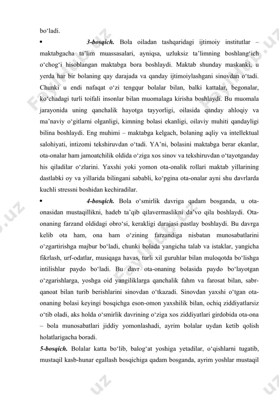 gi kelishmovchiliklarga ham sabab bo‘ladi. · 3-bosqich. bola oiladan tashqaridagi ijtimoiy institutlar – maktabgacha ta’lim muassasalari, ayniqsa, uzluksiz ta’limning boshlang‘ich o‘chog‘i hisoblangan maktabga bora boshlaydi. maktab shunday maskanki, u yerda har bir bolaning qay darajada va qanday ijtimoiylashgani sinovdan o‘tadi. chunki u endi nafaqat o‘zi tengqur bolalar bilan, balki kattalar, begonalar, ko‘chadagi turli toifali insonlar bilan muomalaga kirisha boshlaydi. bu muomala jarayonida uning qanchalik hayotga tayyorligi, oilasida qanday ahloqiy va ma’naviy o‘gitlarni olganligi, kimning bolasi ekanligi, oilaviy muhiti qandayligi bilina boshlaydi. eng muhimi – maktabga kelgach, bolaning aqliy va intellektual salohiyati, intizomi tekshiruvdan o‘tadi. ya’ni, bolasini maktabga berar ekanlar, ota-onalar ham jamoatchilik oldida o‘ziga xos sinov va tekshiruvdan o‘tayotganday his qiladilar o‘zlarini. yaxshi yoki yomon ota-onalik rollari maktab yillarining dastlabki oy va yillarida bilingani sababli, ko‘pgina ota-onalar ayni shu davrlarda kuchli stressni boshidan kechiradilar. · 4-bosqich. bola o‘smirlik davriga qadam bosganda, u ota-onasidan mustaqillikni, hadeb ta’qib qilavermaslikni da’vo qila boshlaydi. …