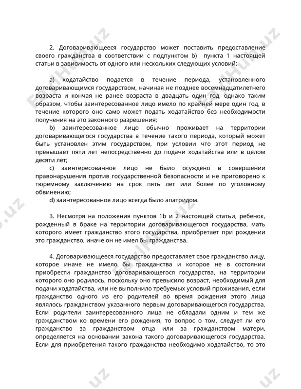 твенно до подачи ходатайства или в целом десяти лет; с) заинтересованное лицо не было осуждено в совершении правонарушения против государственной безопасности и не приговорено к тюремному заключению на срок пять лет или более по уголовному обвинению; d) заинтересованное лицо всегда было апатридом. 3. несмотря на положения пунктов 1b и 2 настоящей статьи, ребенок, рожденный в браке на территории договаривающегося государства, мать которого имеет гражданство этого государства, приобретает при рождении это гражданство, иначе он не имел бы гражданства. 4. договаривающееся государство предоставляет свое гражданство лицу, которое иначе не имело бы гражданства и которое не в состоянии приобрести гражданство договаривающегося государства, на территории которого оно родилось, поскольку оно превысило возраст, необходимый для подачи ходатайства, или не выполнило требуемых условий проживания, если гражданство одного из его родителей во время рождения этого лица являлось гражданством указанного первым договаривающегося государства. если родители заинтересованного лица не обладали одним и тем же гражданством ко времени его рождения, …