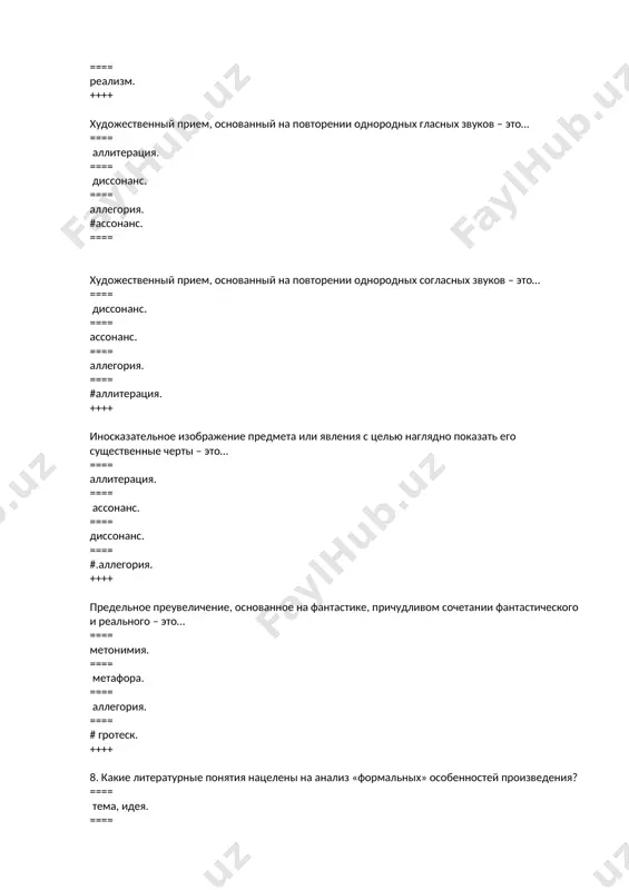 – необычны и неожиданны? ==== классицизм. ==== сентиментализм. ==== #.романтизм. ==== ==== реализм. ++++ художественный прием, основанный на повторении однородных гласных звуков – это… === аллитерация. ==== диссонанс. ==== аллегория. ==== #.ассонанс. ++++ художественный прием, основанный на повторении однородных согласных звуков – это… ==== диссонанс. ==== ассонанс. ==== аллегория. ==== #.аллитерация. ++++ иносказательное изображение предмета или явления с целью наглядно показать его существенные черты – это… ==== аллитерация. ==== ассонанс. ==== диссонанс. ==== #.аллегория. ++++ предельное преувеличение, основанное на фантастике, причудливом сочетании фантастического и реального – это… ==== #.метонимия. ==== метафора. ==== аллегория. ==== гротеск. ++++ какие литературные понятия нацелены на анализ «формальных» особенностей произведения? ==== тема, идея. ==== проблематика, пафос. ==== символ, метонимия. ==== #.род, жанр. ++++ назовите равнозначное понятие категории «идейно-эмоциональная направленность произведения». ==== тематика. ==== жанр. ==== проблематика. ==== #.пафос. ++++ дайте определение композиции произведения. ==== система событий, данных в хронологической и логической последовательности. === соединение внесюжетных …