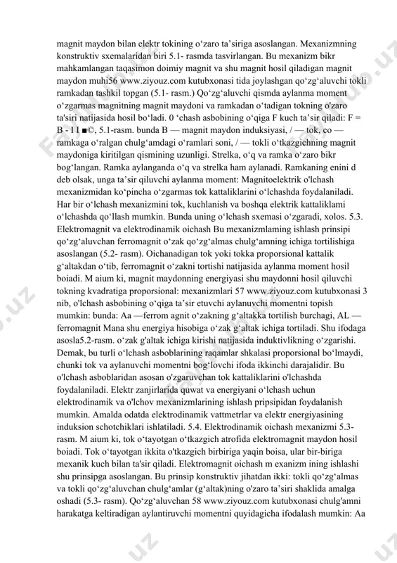 shu o‘lchash asbobining mo‘tadil kattaligiga, foiz hisobidagi nisbatiga absolut xatolik deb aytiladi. 0 ‘lchash asbobining m o'tadil kattaligi, shu asbobning maksimal, ya’ni eng katta qiymatidir. aa y = ------■ h a^nom anom — o‘lchash asbobining mo’tadil qiymati. davlat standartiga ko‘ra har bir o‘lchash asbobi o‘lchash paytida yo‘l qo‘yiladigan keltirilgan xatolik bo‘yicha aniqlik sinflariga bo‘linadi. har bir o‘lchash asbobining haqiqiy xatoligi aniqlik sinfidan aniqlanadi: a v = v = nom 'h ' j > akk bu formulada y - keltirilgan xatolik, asbobning aniqlik sinfi. masalan, eng katta o'lchanadigan tok 15a bo‘lsin, ampermetr bilan 11a tok o'lchanib, aniqlik sinfi 1,5 bo‘lsa, haqiqiy xatolik, yh = 1,5 -jy = 2%bo‘ladi. 5.2. magnitoelektrik o‘lchash mexanizmi kundalik amaliyotda elektr toki va kuchlanishlami texnik o‘lchash uchun ko'pincha magnitoelektrik va elektromagnit sistemalaming strelkali asboblari ishlatiladi. magnitoelektrik o‘lchash mexanizmining ishlashi doimiy magnit maydon bilan elektr tokining o‘zaro ta’siriga asoslangan. mexanizmning konstruktiv sxemalaridan biri 5.1- rasmda tasvirlangan. bu mexanizm …