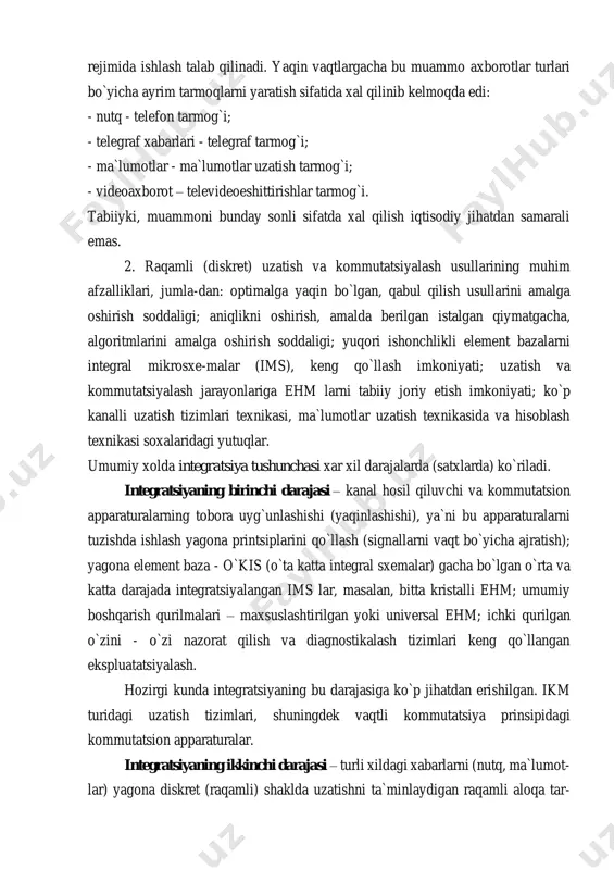 r). shu bilan birga axborotlar turlarining ko`rinishi oshmoqda (nutq, ma`lumotlar, grafiklar, fayllar, video va bosh-qalar). bundan tashqari, dialog rejimida ishlash talab qilinadi. yaqin vaqtlargacha bu muammo axborotlar turlari bo`yicha ayrim tarmoqlarni yaratish sifatida xal qilinib kelmoqda edi: - nutq - telefon tarmog`i; - telegraf xabarlari - telegraf tarmog`i; - ma`lumotlar - ma`lumotlar uzatish tarmog`i; - videoaxborot – televideoeshittirishlar tarmog`i. tabiiyki, muammoni bunday sonli sifatda xal qilish iqtisodiy jihatdan samarali emas. 2. raqamli (diskret) uzatish va kommutatsiyalash usullarining muhim afzalliklari, jumla-dan: optimalga yaqin bo`lgan, qabul qilish usullarini amalga oshirish soddaligi; aniqlikni oshirish, amalda berilgan istalgan qiymatgacha, algoritmlarini amalga oshirish soddaligi; yuqori ishonchlikli element bazalarni integral mikrosxe-malar (ims), keng qo`llash imkoniyati; uzatish va kommutatsiyalash jarayonlariga ehm larni tabiiy joriy etish imkoniyati; ko`p kanalli uzatish tizimlari texnikasi, ma`lumotlar uzatish texnikasida va hisoblash texnikasi soxalaridagi yutuqlar. umumiy xolda integratsiya tushunchasi xar xil darajalarda (satxlarda) ko`riladi. integratsiyaning birinchi darajasi – kanal hosil qiluvchi va kommutatsion …