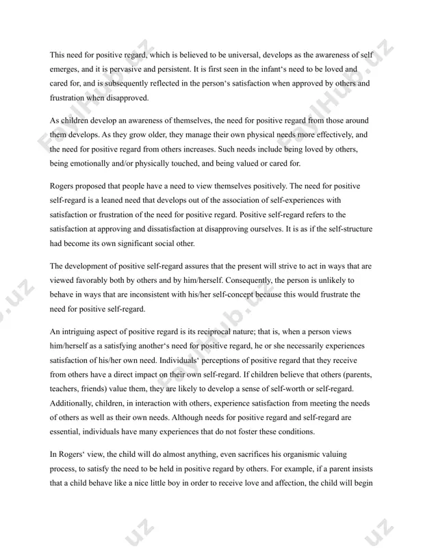 pleasing or displeasing, and so on. such evaluations result from their spontaneous responses to direct experiences, be they sensory, visceral, or emotional. the structure of self is subsequently shaped through interaction with the environment; particularly the environment composed of significant others (e.g., parent, siblings, and relatives). this is to say that as the child becomes socially sensitive and as he/she cognitive and perceptual abilities mature, his/her selfconception become increasingly differentiated and complex. to a large extent, then, the content of a person‘s self-concept is a product of the socialization process. important elements in self-concept development. need for positive regard. rogers contended that all persons have a strong desire and acceptance by others that matter to them. this need for positive regard, which is believed to be universal, develops as the awareness of self emerges, and it is pervasive and persistent. it is first seen in the infant‘s need to be …