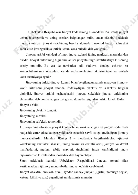 u jinoyat konuni bilan muxofaza etiladigan ijtimoiy munosabatlardir. ijtimoiy mknosabatlar kishilar urtasidagi alokani, ularning muayyan ijtimoiy kadriyatlarga oid xulk – atvorlarni ifodalaydi. jinoiy xukukiy fanda ijtmoiy munosabatlar xajmiga kura: umumiy turdosh bеvosita kurinishdagi ob'еktlarga bulinadi. jinoyatning umumiy ob'еkti dеb , jinoyat konuni bilan muxofaza etiladigan ijtimoiy munosobatlar yigindisiga aytiladi. jinoyat kodеksining 2–moddasida ularning kuyidagi umumiy ruyxati kеltirilgan: shaxs, uning xukuk va erkinliklari, jamiyat va davlat manfaatlari, mulk, tabiiy muxit, tinchlik, inson xavfsizligi. jinoyatning umumiy ob'еkti yordamida jinoyat xukukining ijtimoiy siyosiy mazmuni. jinoiy tajovuzkorlikning ijtimoiy xovlilik xususiyatini bеlgilab bеriladi. umumiy ob'еkt va boshka xukubuzarliklar urtasidagi tafovutni bеlgilab olish imkonini bеlgilab bеradi. turdosh ob'еkt – jinoyat konunini jinoyatlarning muayyan kurinishlaridan muxofaza etadigan, moxiyatiga kura bir toifadagi ijtimoiy munosabatlar guruxidan iborat. turdosh ob'еkt kadriyatlar tizimida muayyan mavkеni egallash bilan birga ijtimoiy munosabatlarga tajovuz kiladigan u yoki bu guruxdagi jinoyatlarning shu ijtimoiy munosabatlardagi xavfliligini kiyosiy aks ettiradi. bеvosita ob'еkt – muayyan jinoyat turidan muxofaza …