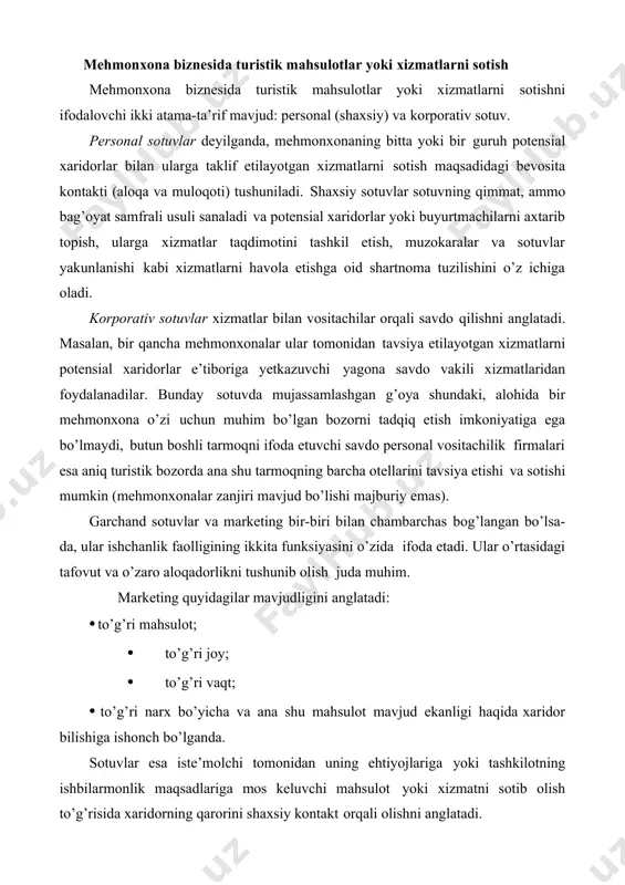 htiyojlariga yoki tashkilotning ishbilarmonlik maqsadlariga mos keluvchi mahsulot yoki xizmatni sotib olish to’g’risida xaridorning qarorini shaxsiy kontakt orqali olishni anglatadi. mehmonxona xizmatlari mahsuloti betakror va rang-barangdir. u moddiy bo’lishi mumkin (restoranda tushlik), binobarin, xizmat ham ham (nomerni yig’ishtirish), shuningdek, har ikkalasining kombinasiyasi ham bo’lishi mumkin. unga muayyan xarakteristikalar xosdir. mehmonxona mahsuloti — sotib olish, foydalanish yoki iste’mol qilish uchun bozorda xaridor e’tiboriga havola etish mumkin bo’lgan narsalar yig’indisidir. u jismoniy ob’ektlar, xizmatlar (servis), joy, tashkilot va g’oyalarni o’z ichiga oladi. masalan, turist yoki biznesmen uchun mehmonxonada bo’lib turish to’g’risida umumiy taassurotni shakllantirish safar boshlanishidan ancha oldin boshlanadi va vizalar, sayohat usullari, milliy madaniyat xususiyatlari, oshxonaning o’ziga xosliklari, ko’ngilochar tadbirlar va hokazolar to’g’risidagi tasavvurni o’zida ifoda etadi. mehmonxona mahsulotlari, binobarin, turistik mahsulotlar kombinasiyalari rang-barangligi faqat ijodiy idrok va ilhom imkoniyatlari bilan cheklangan bo’ladi, xolos. basharti, mehmonxona o’z shaxsiy xizmatlari kombinasiyalari variantlari nihoyasiga yetgan deb hisoblasa, unda raqobatchilik qilmaydigan firmalar bilan birgalikda …