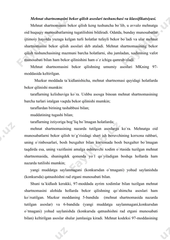 ko`rsatilgan. mazkur moddaning 5-bandida (mehnat shartnomasida nazarda tutilgan asoslar) va 6-bandida (yangi muddatga saylanmagani,konkursdan o`tmagani) yohud saylanishda (konkursda qatnashishni rad etgani munosabati bilan) keltirilgan asoslar shular jumlasiga kiradi. mehnat kodeksi 97-moddasining qolgan barcha bandlari (ushbu moddaning 2,3 va 4-bandlari) mehnat shartnomasini bekor qilishning muayyan asoslarini nazarda tutuvchi boshqa moddalarga asoslanadi. bu haqda darslikning maxsus bo`limida batafsil so`z yuritamiz. odatda, mehnat shartnomasini bekor qilish kim tomonidan tashabbus ko`rsatilganiga qarab, uni bekor qilish kim asoslarini guruhga ajratish mumkin. bu asoslar mkning 97-moddasining 1-bandida ko`rsatilganidek, taraflarning kelishuvi mehnat shartnomasini bekor qilish uchun mustaqil asos bo`lib hisoblanadi. mehnat shartnomasini bekor qilishning ana shu guruhiga quyidagilarni kiritish mumkin: birinchidan, taraflarning mehnat shartnomsini bekor qilish to`g’risidagi kelishuvi (mkning 97-moddasi 1-bandi). ushbu asosga binoan mehnat shartnomasining barcha turlari, ya`ni nomuayyan muddatga, shuningdek muayyan ishni bajarish vaqtiga mo`ljallab tuzilgan shartnomalar istalgan vaqtda bekor qilinishi mumkin. ikkinchidan, muayyan muddatga yoki muayyan ishni bajarish vaqtiga tuzilgan shartnoma muddatning tugashi bilan …