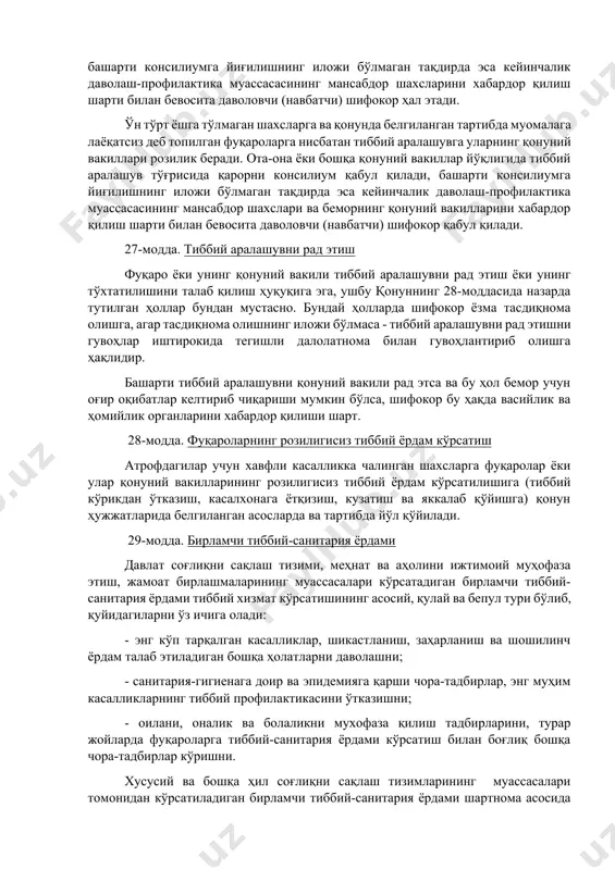 к бериши тиббий аралашувнинг дастлабки зарур шартидир. фуқаронинг аҳволи ўз ҳохиш-иродасини изҳор этишга имкон бермайдиган, тиббий аралашувни эса кечиктириб бўлмайдиган ҳолларда фуқаронинг манфаатини кўзлаб тиббий аралашувни амалга ошириш масаласини консилиум ҳал қилади., башарти консилиумга йиғилишнинг иложи бўлмаган тақдирда эса кейинчалик даволаш-профилактика муассасасининг мансабдор шахсларини хабардор қилиш шарти билан бевосита даволовчи (навбатчи) шифокор ҳал этади. ўн тўрт ёшга тўлмаган шахсларга ва қонунда белгиланган тартибда муомалага лаёқатсиз деб топилган фуқароларга нисбатан тиббий аралашувга уларнинг қонуний вакиллари розилик беради. ота-она ёки бошқа қонуний вакиллар йўқлигида тиббий аралашув тўғрисида қарорни консилиум қабул қилади, башарти консилиумга йиғилишнинг иложи бўлмаган тақдирда эса кейинчалик даволаш-профилактика муассасасининг мансабдор шахслари ва беморнинг қонуний вакилларини хабардор қилиш шарти билан бевосита даволовчи (навбатчи) шифокор қабул қилади. 27-модда. тиббий аралашувни рад этиш фуқаро ёки унинг қонуний вакили тиббий аралашувни рад этиш ёки унинг тўхтатилишини талаб қилиш ҳуқуқига эга, ушбу қонуннинг 28-моддасида назарда тутилган ҳоллар бундан мустасно. бундай ҳолларда шифокор ёзма тасдиқнома олишга, …