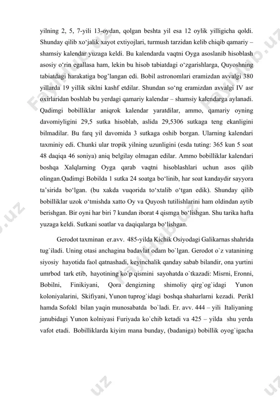 444 – yili italiyaning janubidagi yunon kolniyasi furiyada ko`chib ketadi va 425 – yilda shu yerda vafot etadi. bobilliklarda kiyim mana bunday, (badaniga) bobillik oyog`igacha kanop xiton (ko`ylak) kiyadi. keyin uning ustiga yana yupqa oq xilamida. ularda poyafzal (bu mamlakatda) umum qabul qilgan beotiya etigiga o`xshash. bobillliklar uzun soqol qo`yib, boshlariga salla o`raydilar va butun badaniga mirra (xushbo`y moy) surtadilar. har qanday bobilliklarda muhrli uzuk va mohirona ishlangan hassa bor. har bir hassada olma, atirgul, nilufar, burgut yoki shunga o`xshash biror nima bor. bobilliklarda yana bir juda aqlli odat bor. qandaydir bir kasallikdan azob chekadiganni ular bozorga ko`tarib chiqadilar, (chunki ularda tabib yo`q). o`tkinchilar kasalga uning kasalligi to`g`risida maslahat beradilar (agar ulardan kimdir yoki o`zi shunday dard bilan og`rigan bo`lsa, yoki uni boshqada ko`rgan bo`lsa) kasal odamni oldidan jim o`tish ularda taqiqlangan: uning kasali nima deb har kim so`rashi lozim. bobilliklarda shundat odat bor. ularning ichida yemishi faqat baliq bo`lgan …